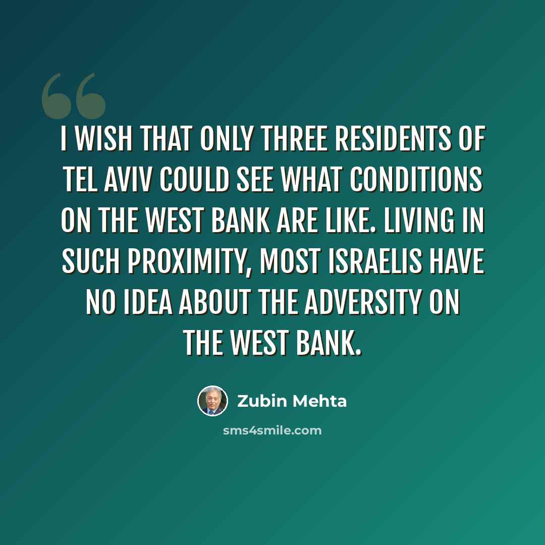 “I wish that only three residents of Tel Aviv could see what conditions on the West Bank are like. Living in such proximity, most Israelis have no idea about the adversity on the West Bank.” quote by Zubin Mehta
