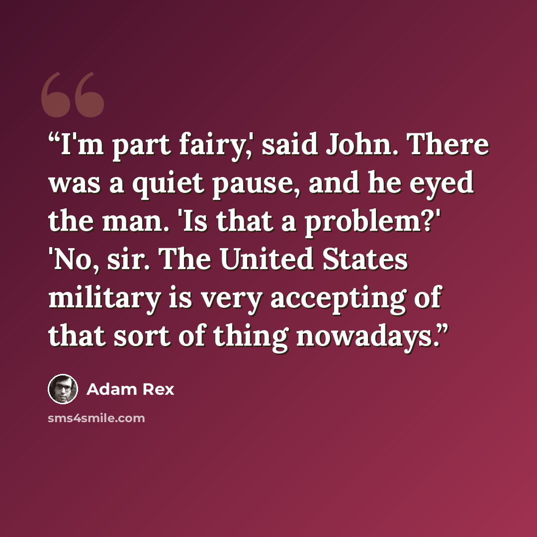 “I'm part fairy,' said John. There was a quiet pause, and he eyed the man. 'Is that a problem?' 'No, sir. The United States military is very accepting of that sort of thing nowadays.” quote by Adam Rex