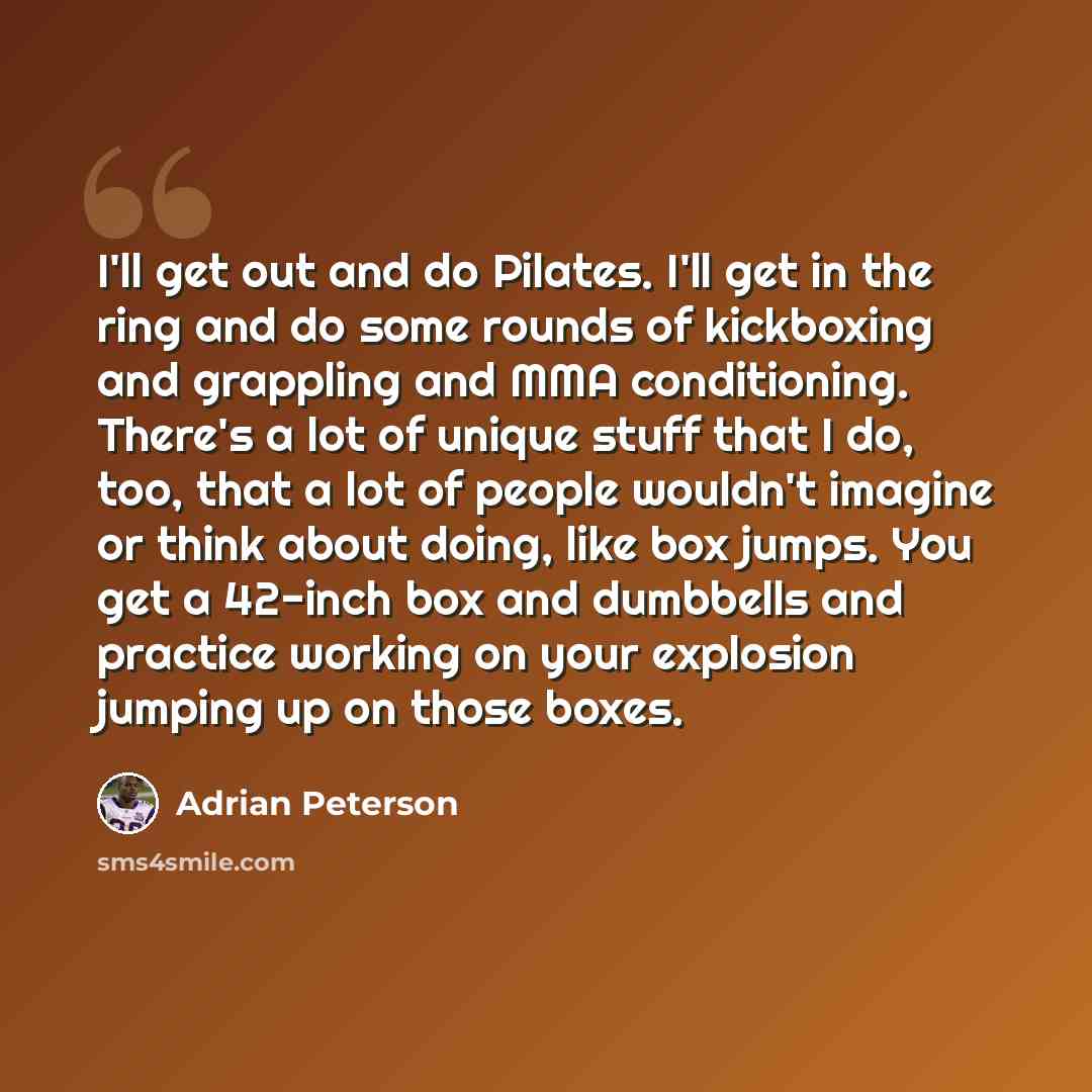 “I'll get out and do Pilates. I'll get in the ring and do some rounds of kickboxing and grappling and MMA conditioning. There's a lot of unique stuff that I do, too, that a lot of people wouldn't imagine or think about doing, like box jumps. You get a 42-inch box and dumbbells and practice working…” quote by Adrian Peterson