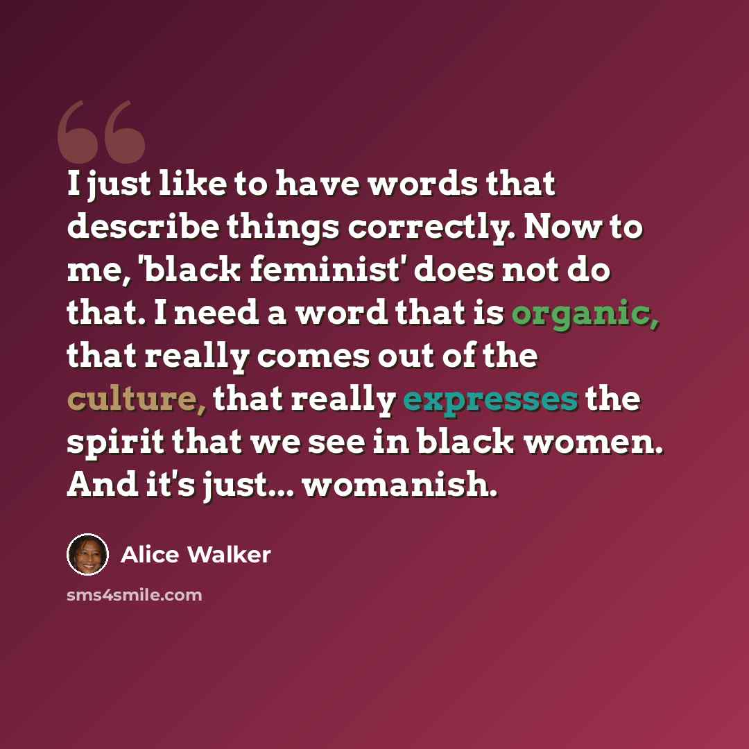 “I just like to have words that describe things correctly. Now to me, 'black feminist' does not do that. I need a word that is organic, that really comes out of the culture, that really expresses the spirit that we see in black women. And it's just... womanish.” quote by Alice Walker