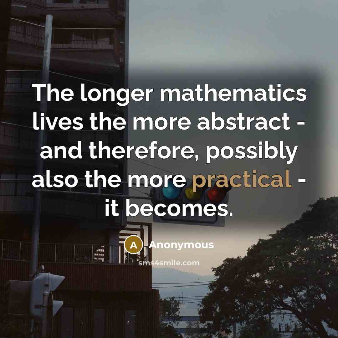 “The longer mathematics lives the more abstract - and therefore, possibly also the more practical - it becomes.” quote by Anonymous