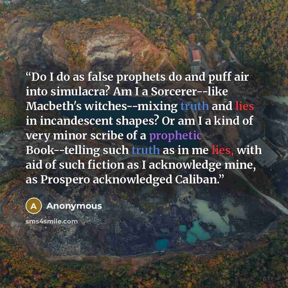 “Do I do as false prophets do and puff air into simulacra? Am I a Sorcerer--like Macbeth's witches--mixing truth and lies in incandescent shapes? Or am I a kind of very minor scribe of a prophetic Book--telling such truth as in me lies, with aid of such fiction as I acknowledge mine, as Prospero…” quote by Anonymous