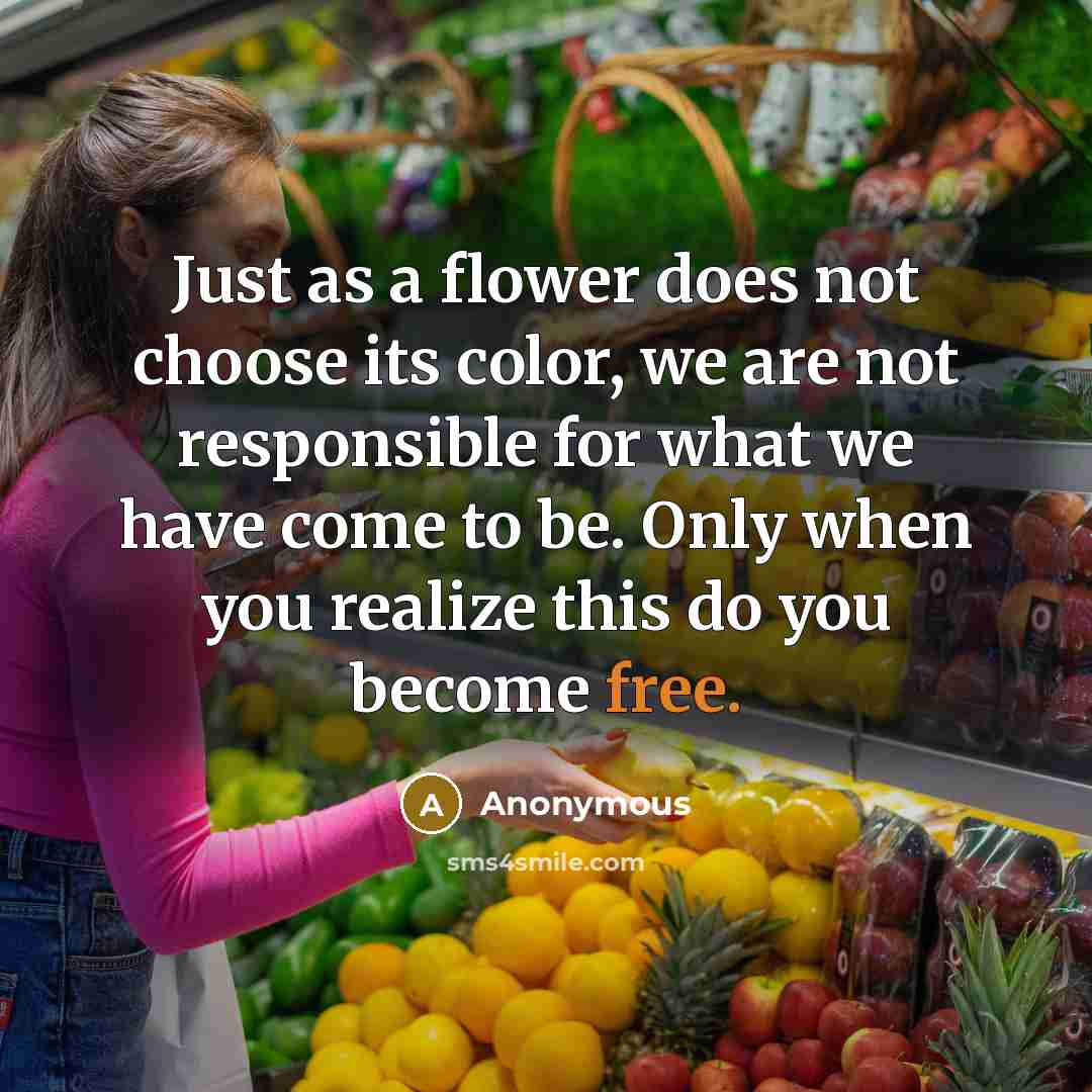 “Just as a flower does not choose its color, we are not responsible for what we have come to be. Only when you realize this do you become free.” quote by Anonymous