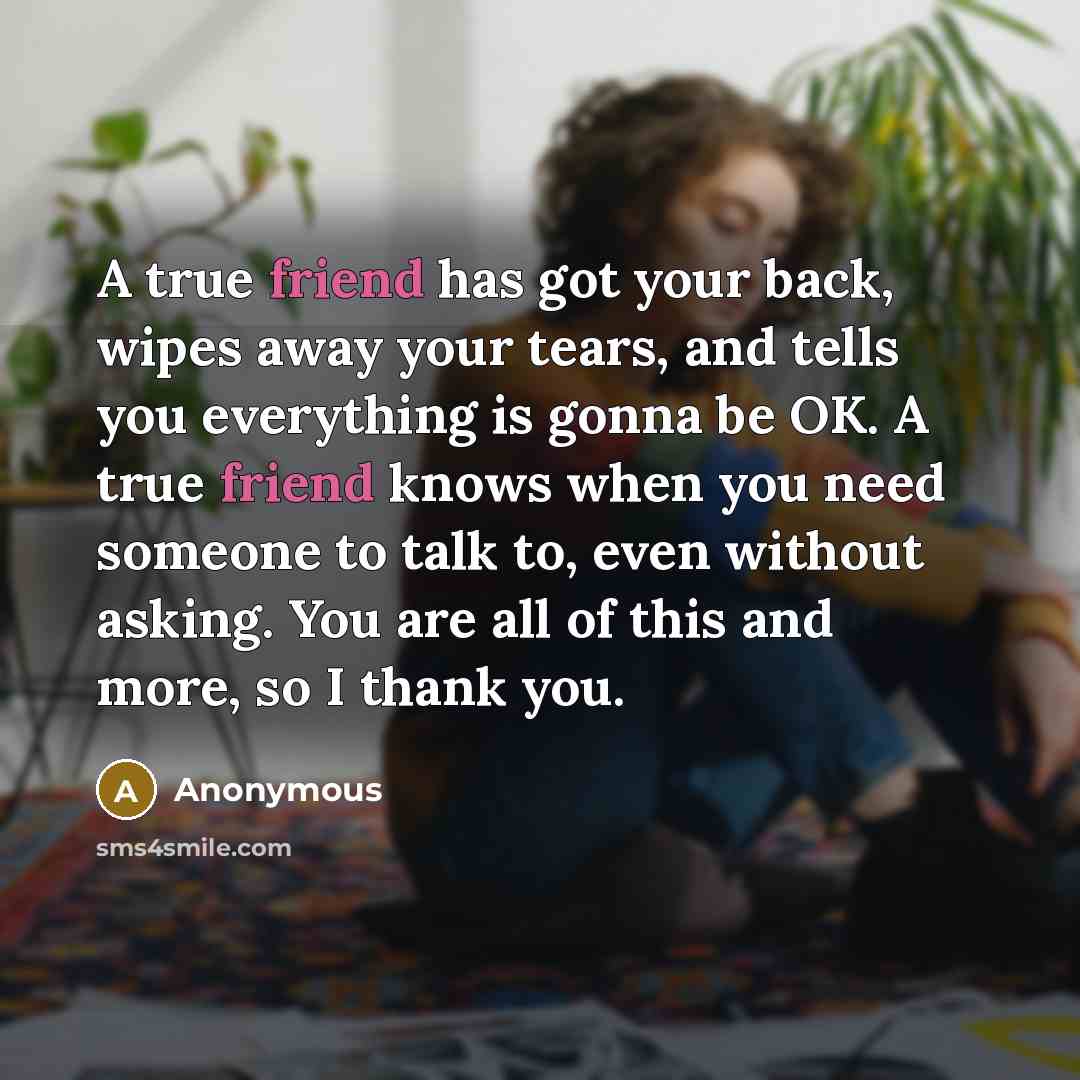 “A true friend has got your back, wipes away your tears, and tells you everything is gonna be OK. A true friend knows when you need someone to talk to, even without asking. You are all of this and more, so I thank you.” quote by Anonymous
