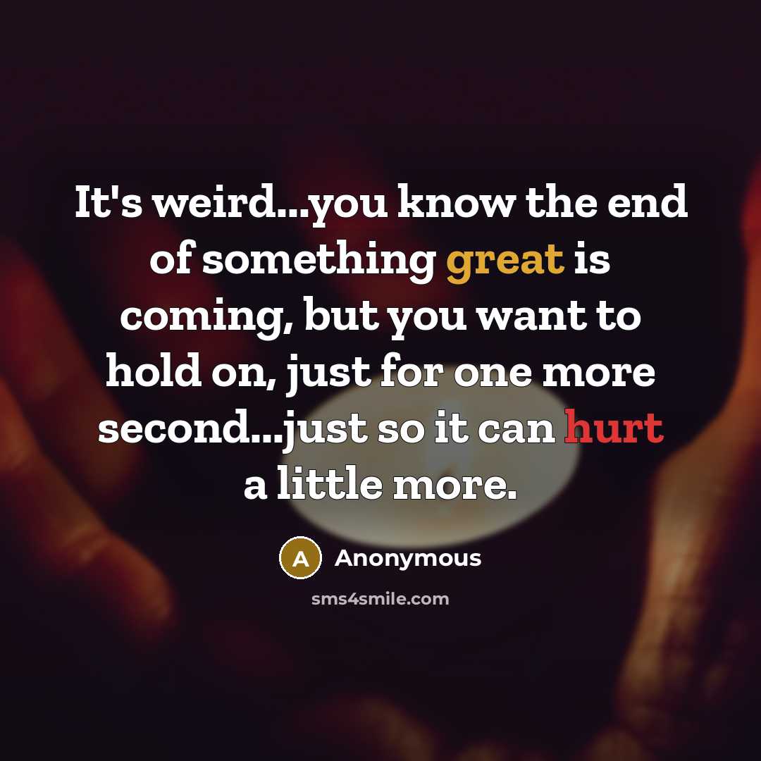 “It's weird...you know the end of something great is coming, but you want to hold on, just for one more second...just so it can hurt a little more.” quote by Anonymous