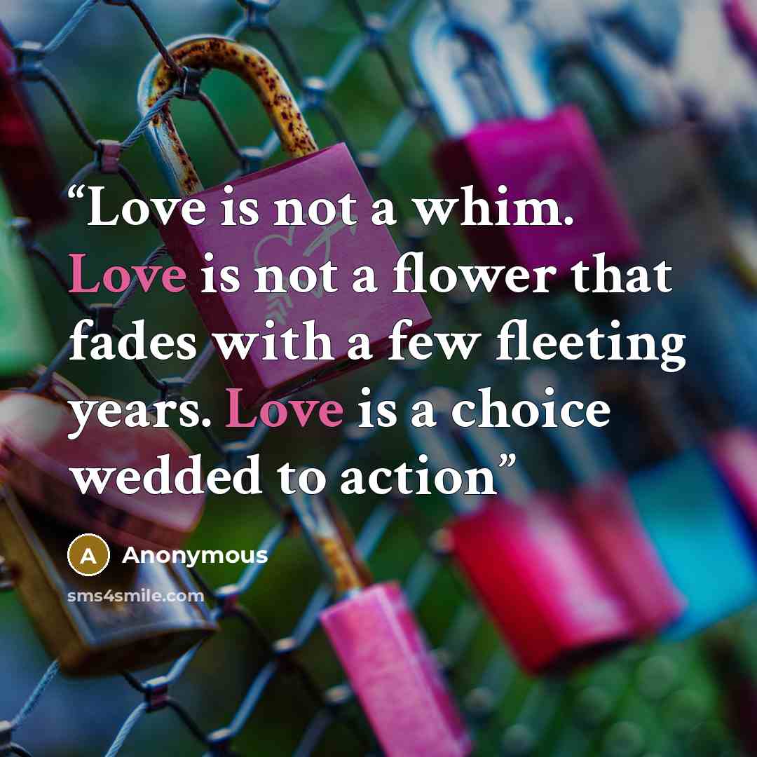 “Love is not a whim. Love is not a flower that fades with a few fleeting years. Love is a choice wedded to action” quote by Anonymous