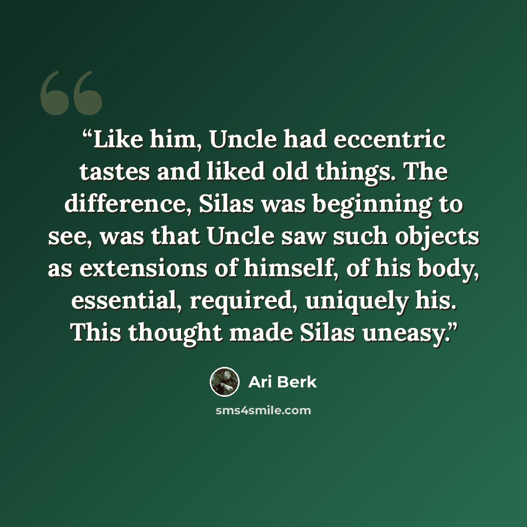 “Like him, Uncle had eccentric tastes and liked old things. The difference, Silas was beginning to see, was that Uncle saw such objects as extensions of himself, of his body, essential, required, uniquely his. This thought made Silas uneasy.” quote by Ari Berk