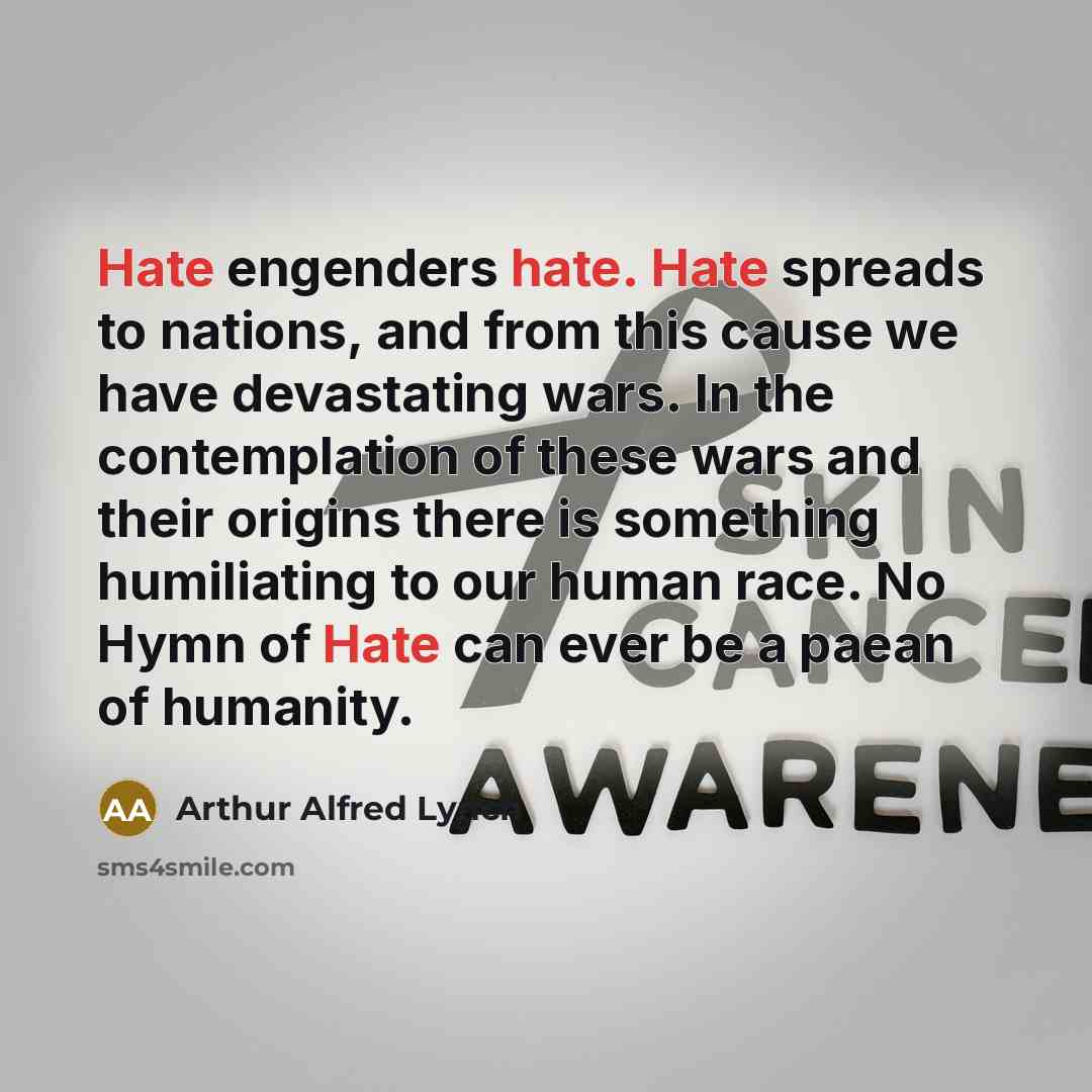 “Hate engenders hate. Hate spreads to nations, and from this cause we have devastating wars. In the contemplation of these wars and their origins there is something humiliating to our human race. No Hymn of Hate can ever be a paean of humanity.” quote by Arthur Alfred Lynch