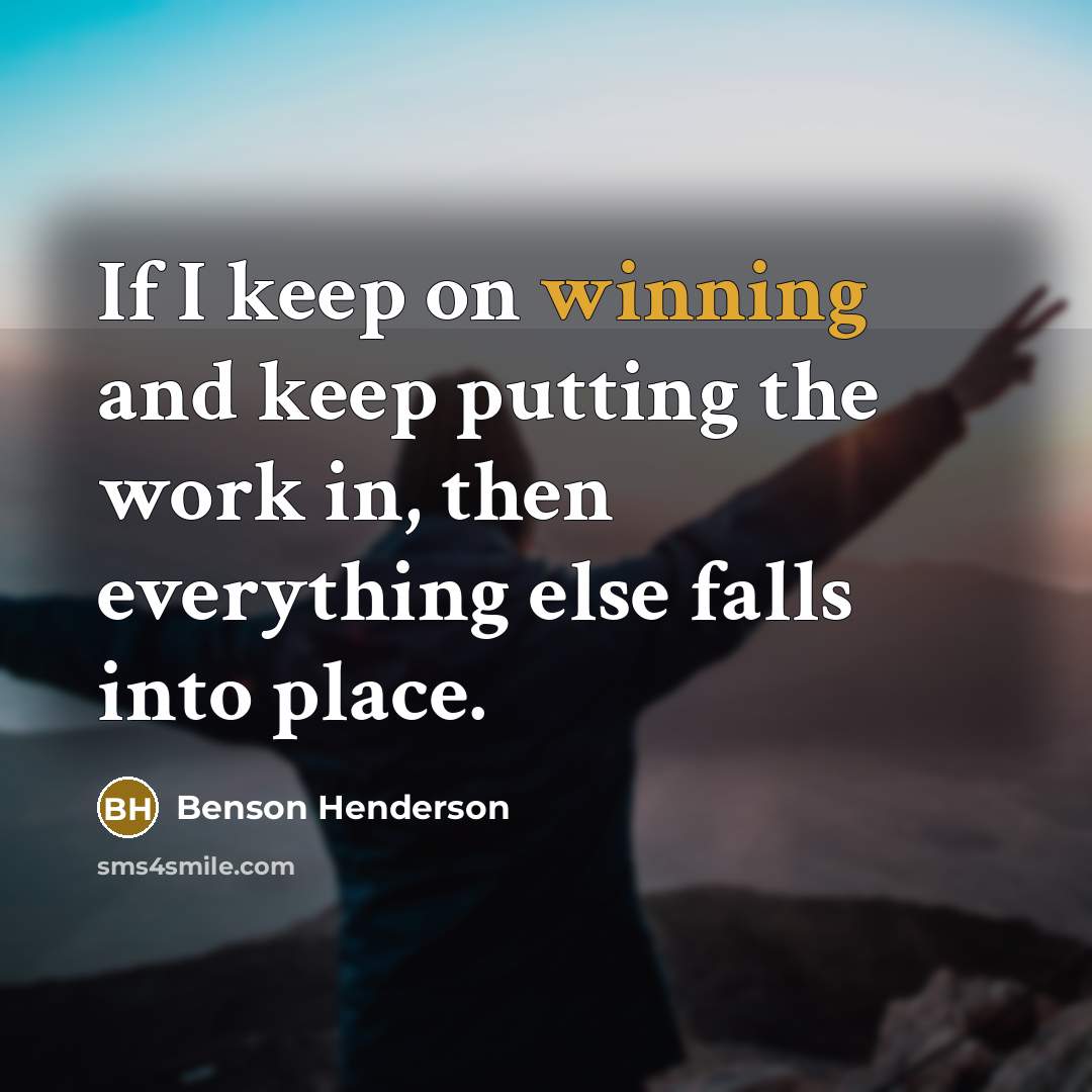 “If I keep on winning and keep putting the work in, then everything else falls into place.” quote by Benson Henderson