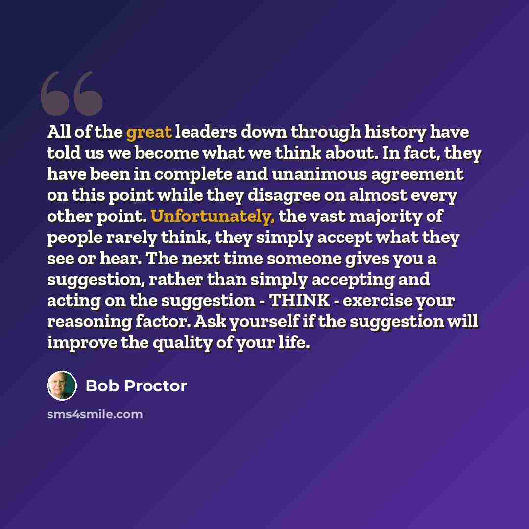 “All of the great leaders down through history have told us we become what we think about. In fact, they have been in complete and unanimous agreement on this point while they disagree on almost every other point. Unfortunately, the vast majority of people rarely think, they simply accept what they…” quote by Bob Proctor