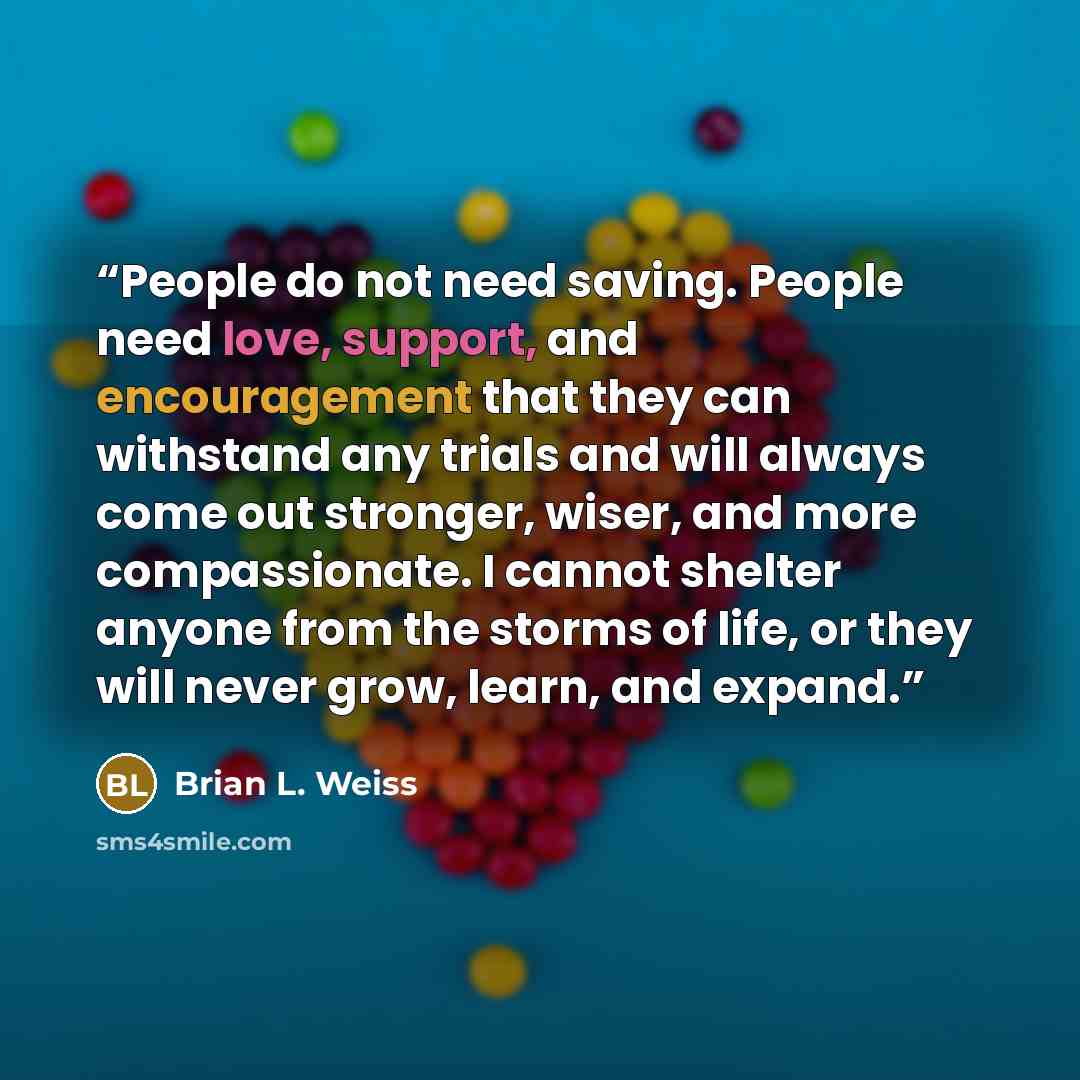 “People do not need saving. People need love, support, and encouragement that they can withstand any trials and will always come out stronger, wiser, and more compassionate. I cannot shelter anyone from the storms of life, or they will never grow, learn, and expand.” quote by Brian L. Weiss