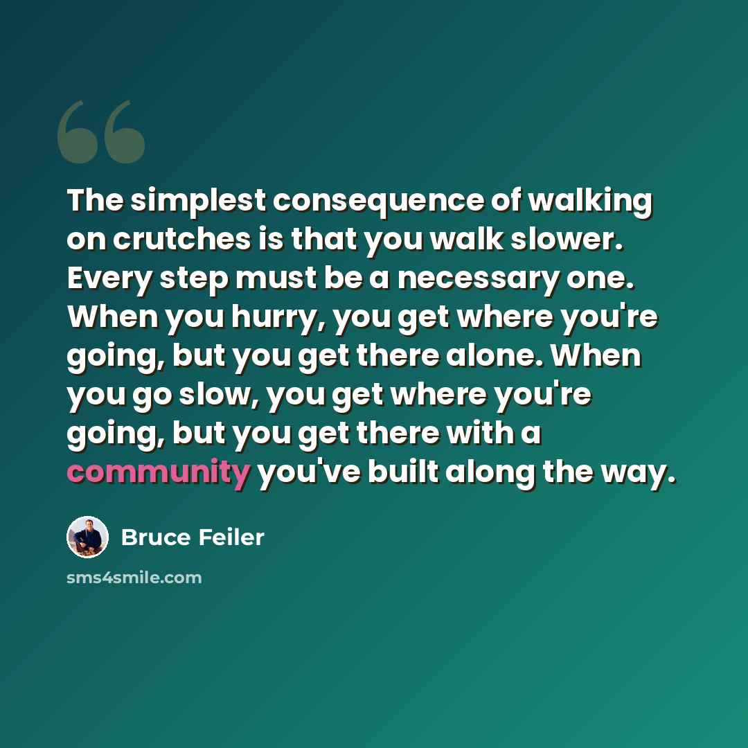 “The simplest consequence of walking on crutches is that you walk slower. Every step must be a necessary one. When you hurry, you get where you're going, but you get there alone. When you go slow, you get where you're going, but you get there with a community you've built along the way.” quote by Bruce Feiler