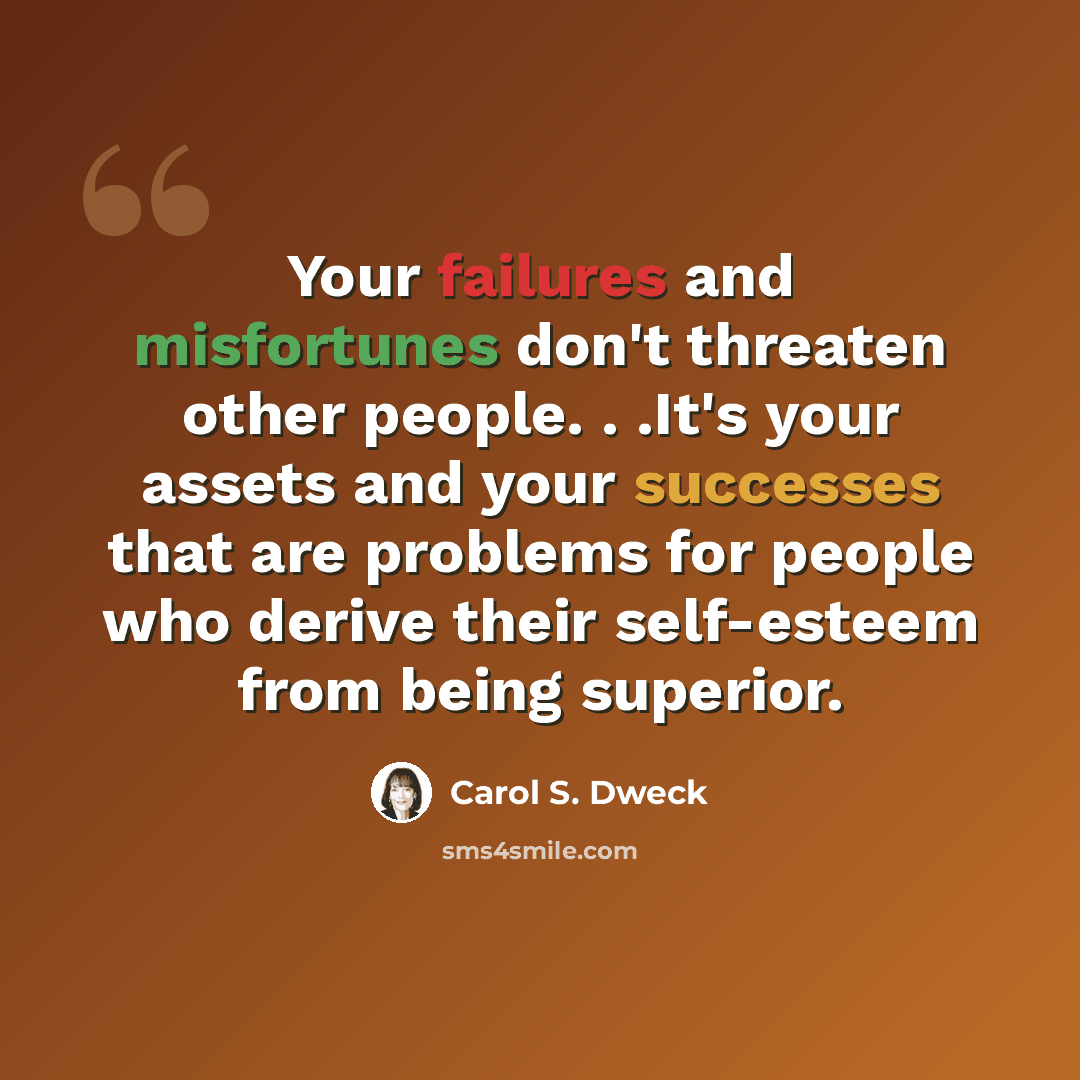 “Your failures and misfortunes don't threaten other people. . .It's your assets and your successes that are problems for people who derive their self-esteem from being superior.” quote by Carol S. Dweck