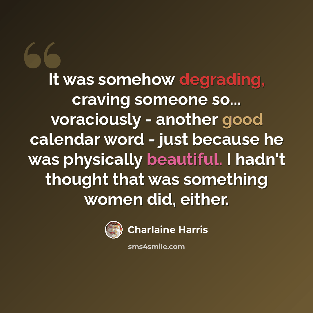 “It was somehow degrading, craving someone so... voraciously - another good calendar word - just because he was physically beautiful. I hadn't thought that was something women did, either.” quote by Charlaine Harris