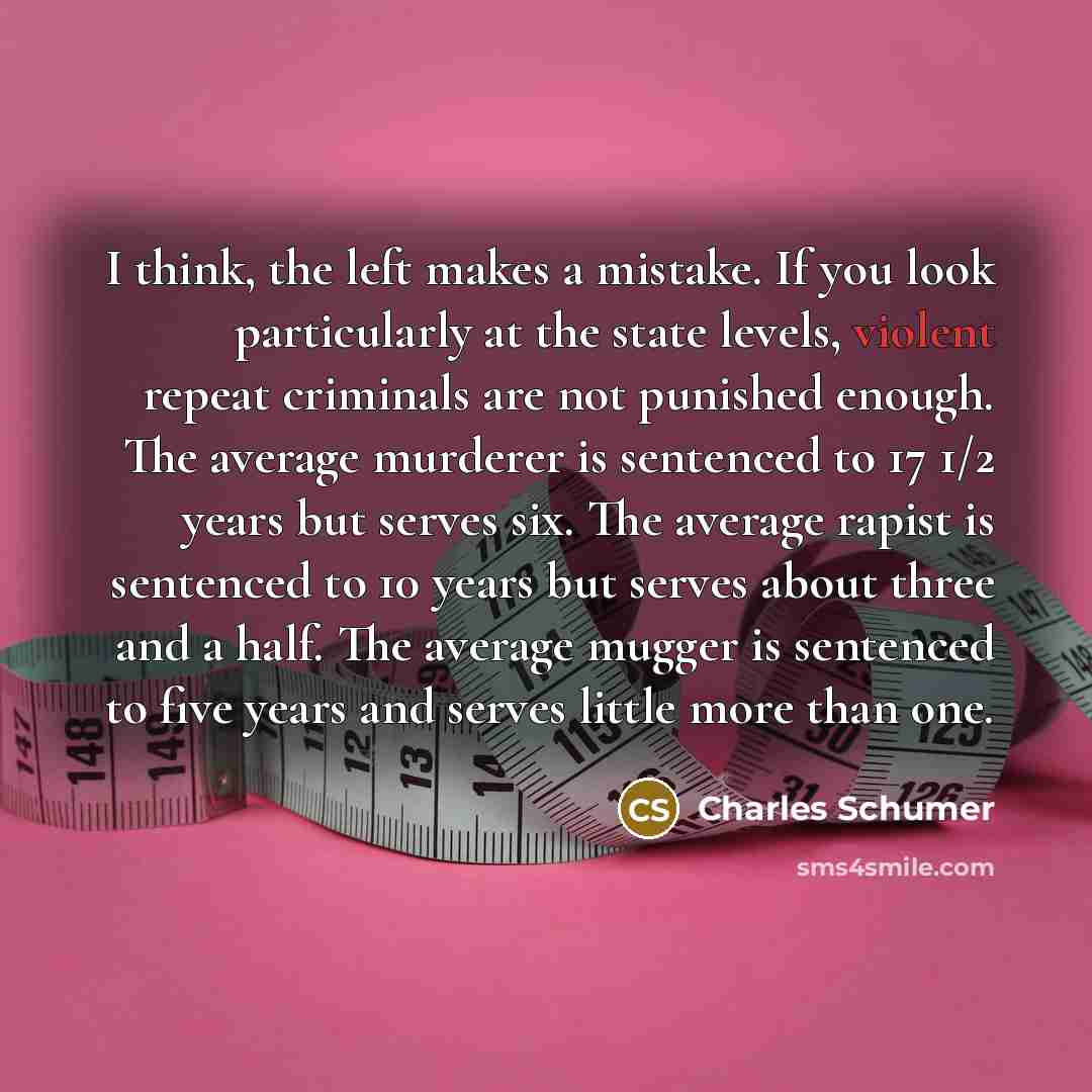 “I think, the left makes a mistake. If you look particularly at the state levels, violent repeat criminals are not punished enough. The average murderer is sentenced to 17 1/2 years but serves six. The average rapist is sentenced to 10 years but serves about three and a half. The average mugger is…” quote by Charles Schumer