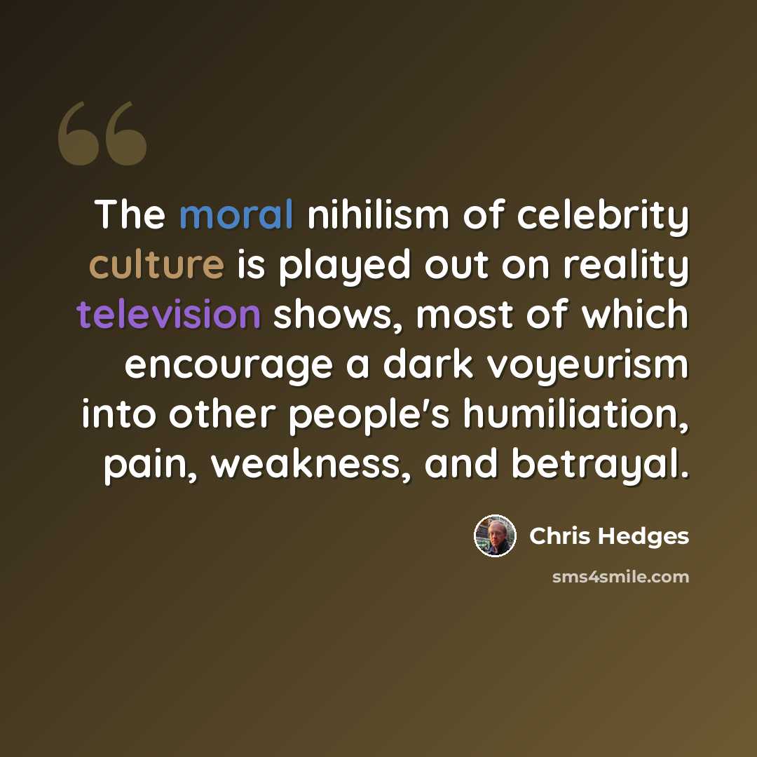 “The moral nihilism of celebrity culture is played out on reality television shows, most of which encourage a dark voyeurism into other people's humiliation, pain, weakness, and betrayal.” quote by Chris Hedges