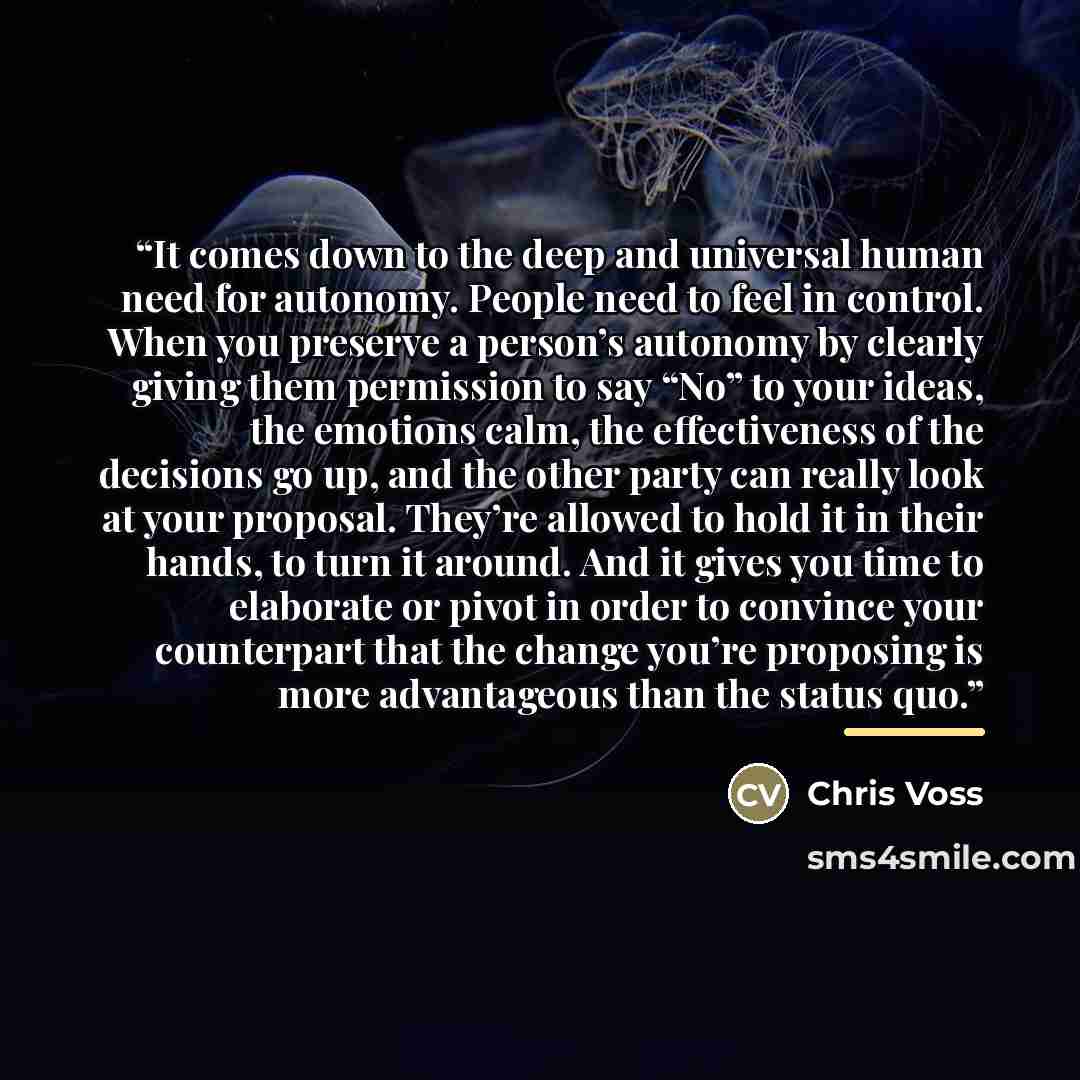 “It comes down to the deep and universal human need for autonomy. People need to feel in control. When you preserve a person’s autonomy by clearly giving them permission to say “No” to your ideas, the emotions calm, the effectiveness of the decisions go up, and the other party can really look at…” quote by Chris Voss