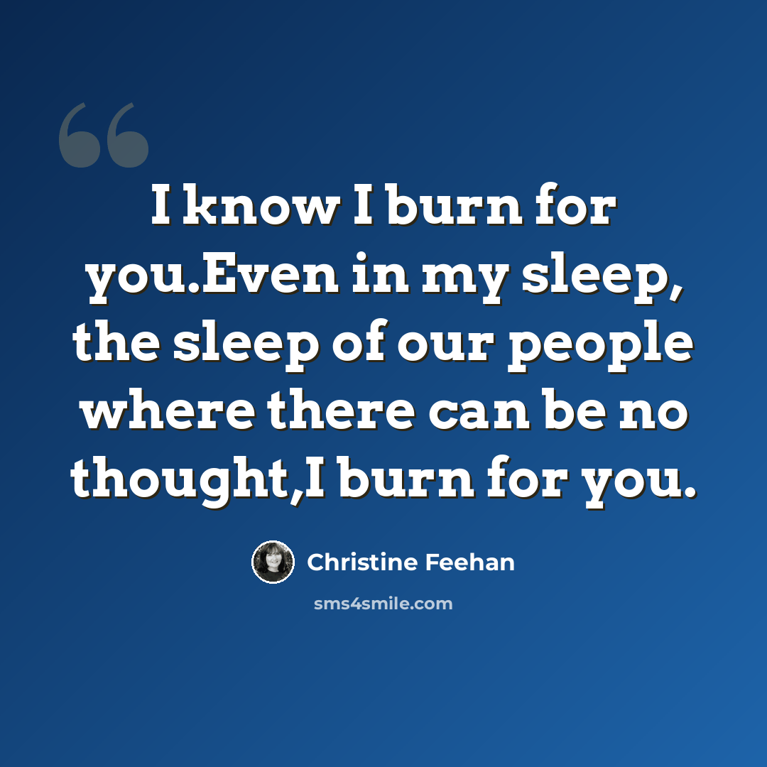 “I know I burn for you.Even in my sleep, the sleep of our people where there can be no thought,I burn for you.” quote by Christine Feehan