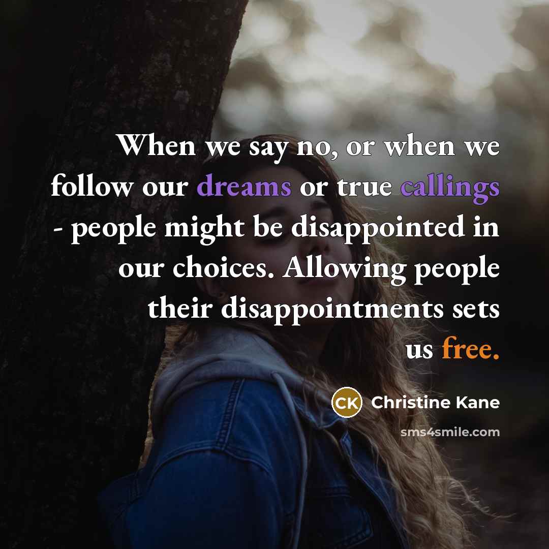 “When we say no, or when we follow our dreams or true callings - people might be disappointed in our choices. Allowing people their disappointments sets us free.” quote by Christine Kane