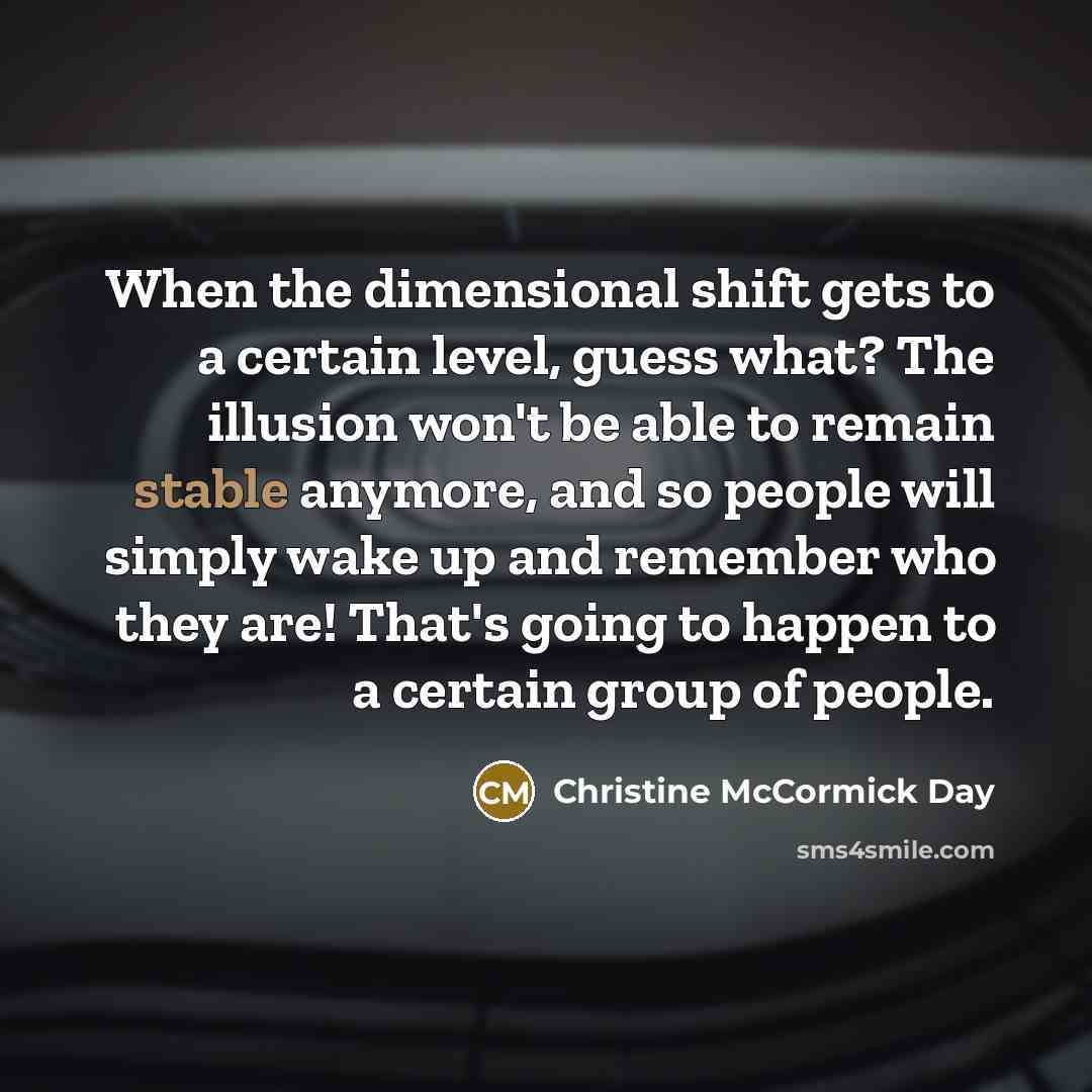 “When the dimensional shift gets to a certain level, guess what? The illusion won't be able to remain stable anymore, and so people will simply wake up and remember who they are! That's going to happen to a certain group of people.” quote by Christine McCormick Day