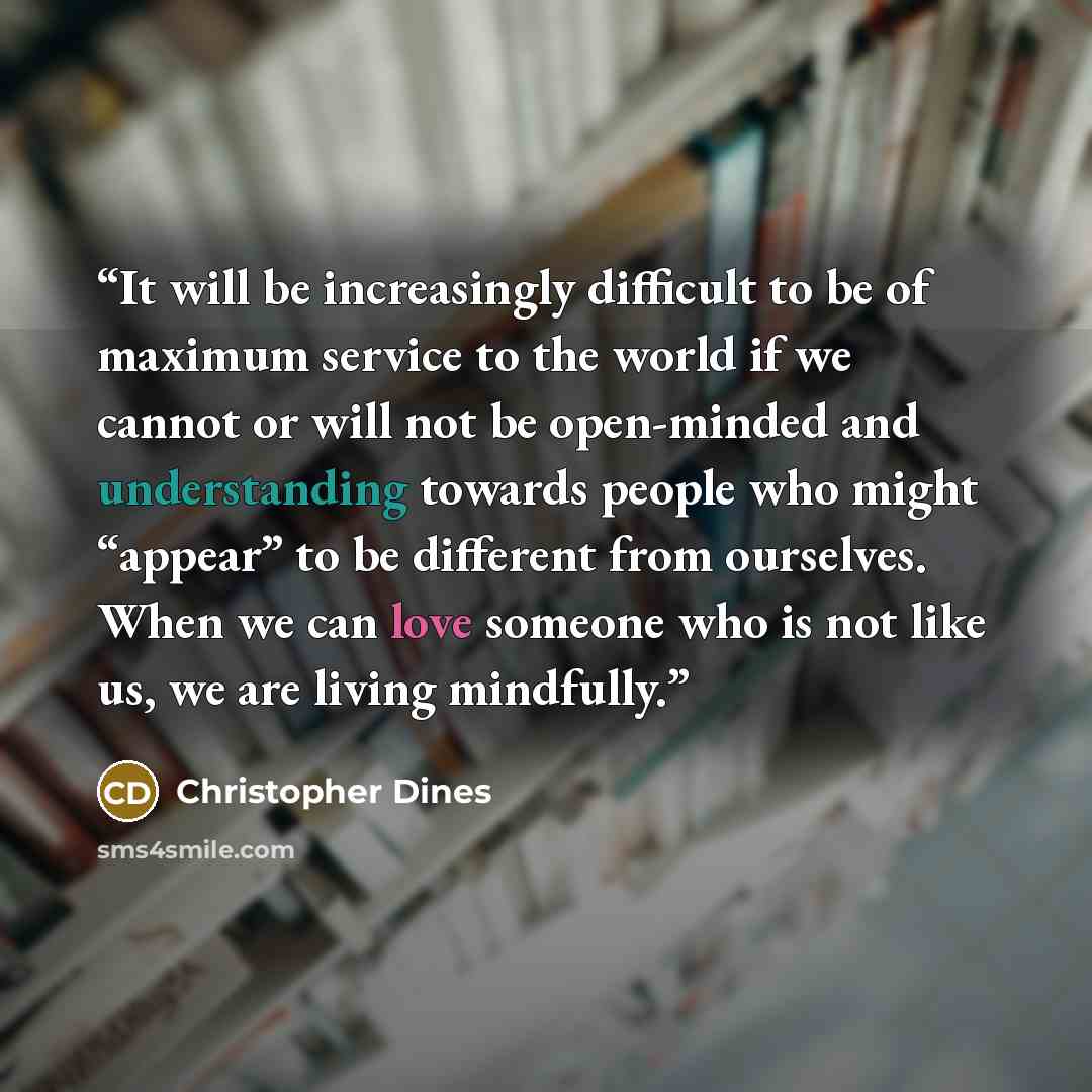 “It will be increasingly difficult to be of maximum service to the world if we cannot or will not be open-minded and understanding towards people who might “appear” to be different from ourselves. When we can love someone who is not like us, we are living mindfully.” quote by Christopher Dines