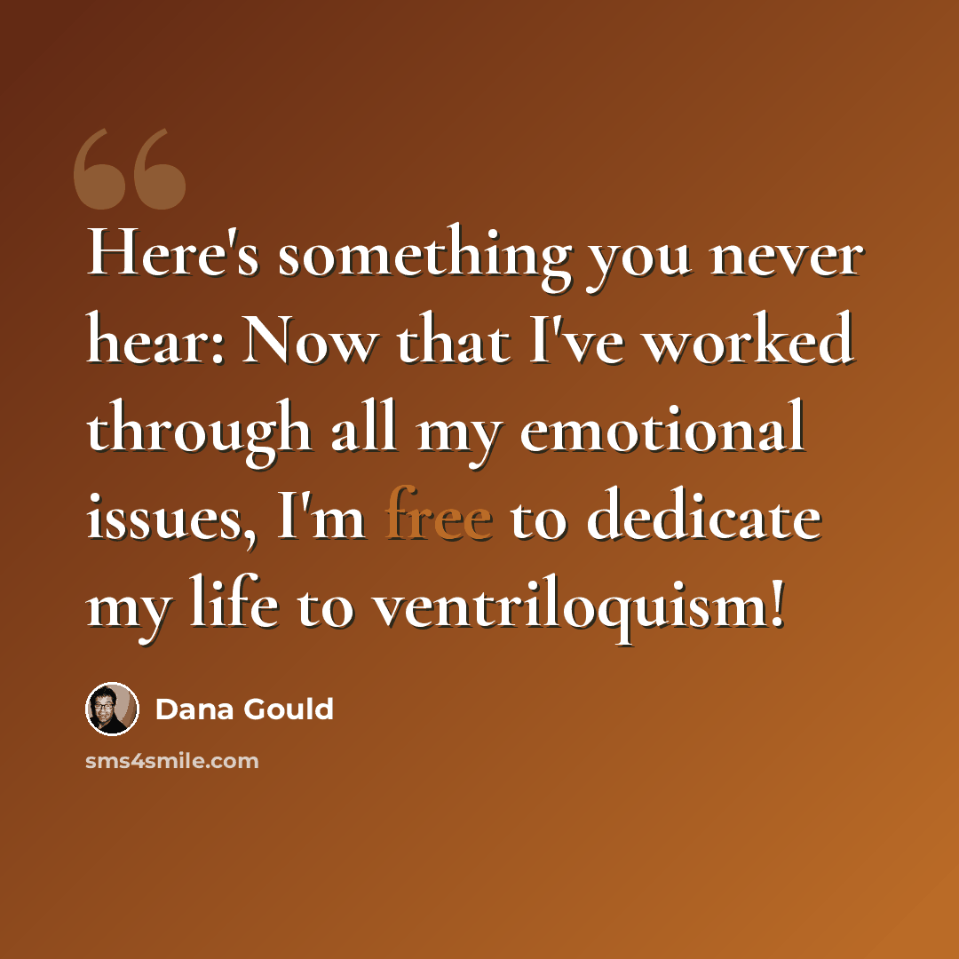 “Here's something you never hear: Now that I've worked through all my emotional issues, I'm free to dedicate my life to ventriloquism!” quote by Dana Gould