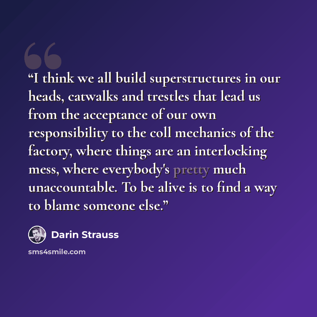 “I think we all build superstructures in our heads, catwalks and trestles that lead us from the acceptance of our own responsibility to the coll mechanics of the factory, where things are an interlocking mess, where everybody's pretty much unaccountable. To be alive is to find a way to blame…” quote by Darin Strauss