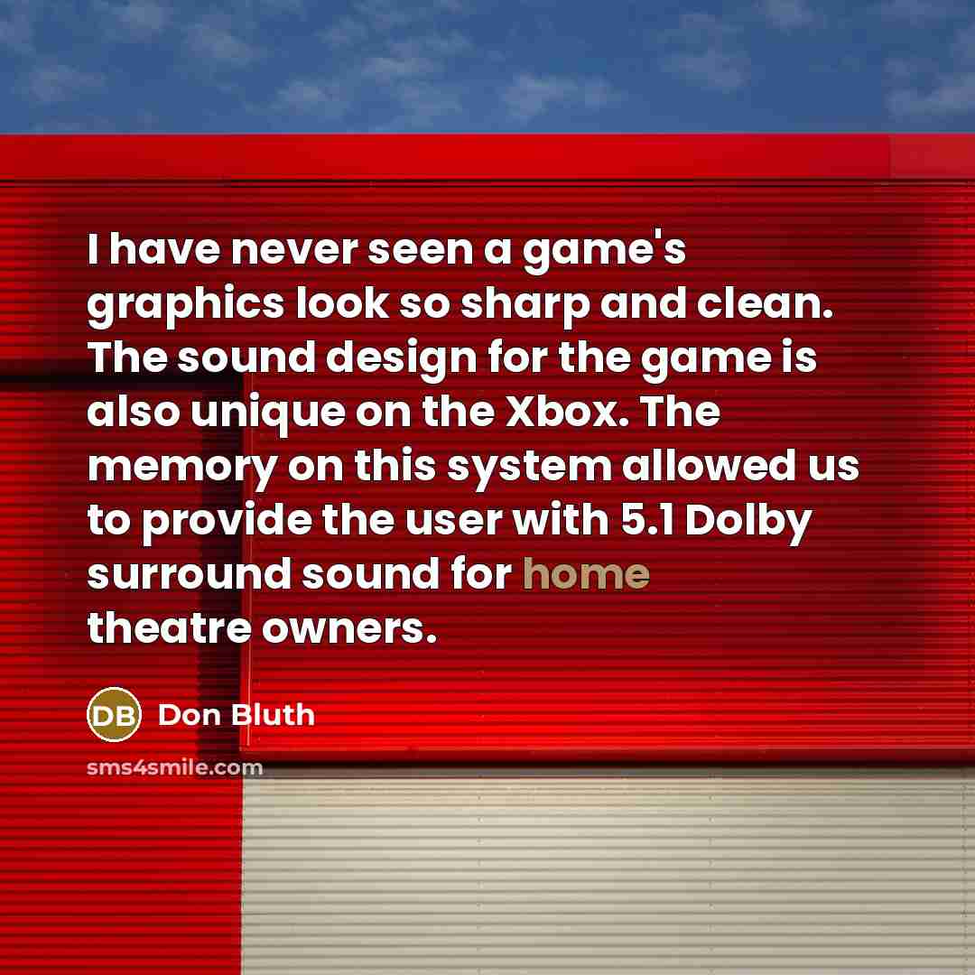 “I have never seen a game's graphics look so sharp and clean. The sound design for the game is also unique on the Xbox. The memory on this system allowed us to provide the user with 5.1 Dolby surround sound for home theatre owners.” quote by Don Bluth