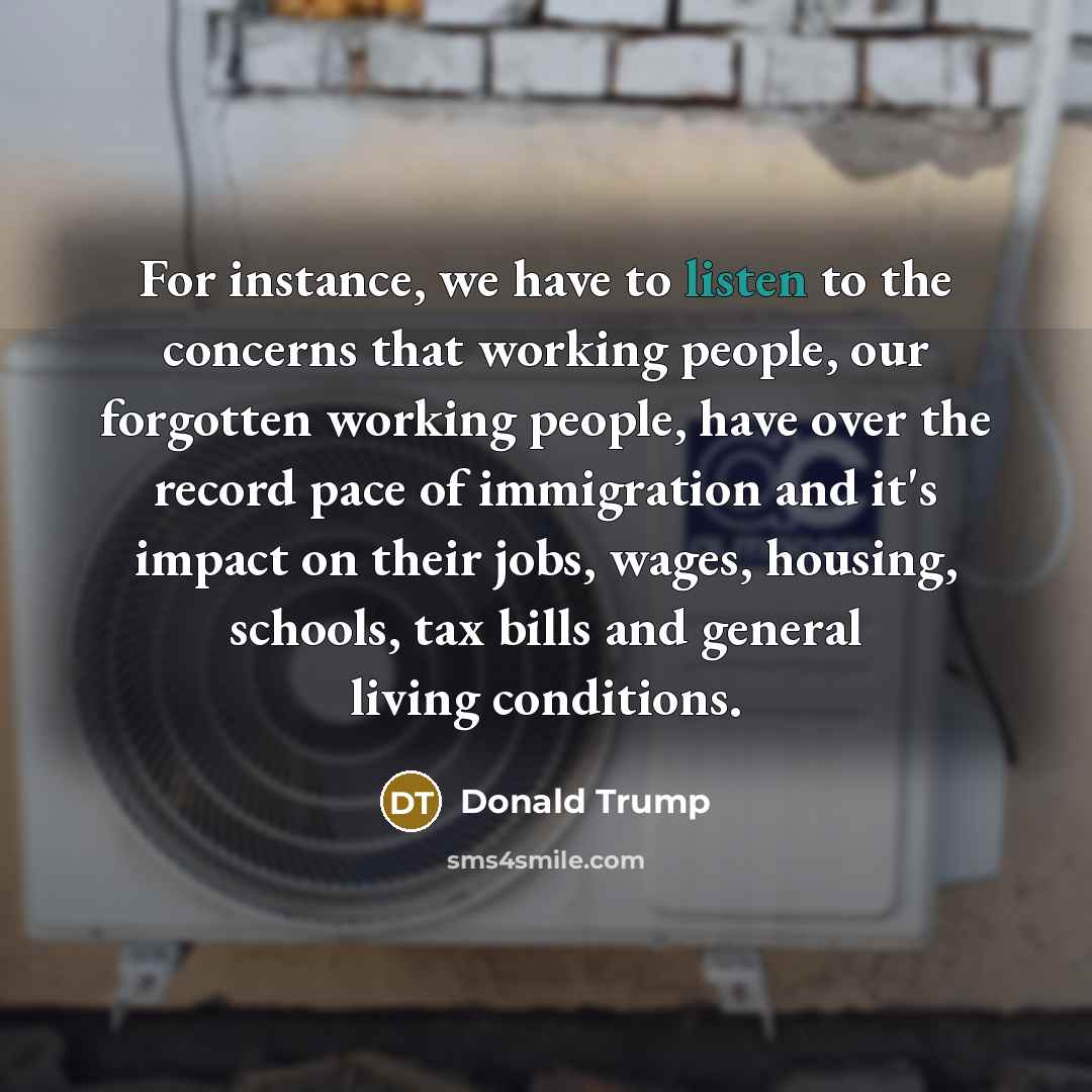 “For instance, we have to listen to the concerns that working people, our forgotten working people, have over the record pace of immigration and it's impact on their jobs, wages, housing, schools, tax bills and general living conditions.” quote by Donald Trump