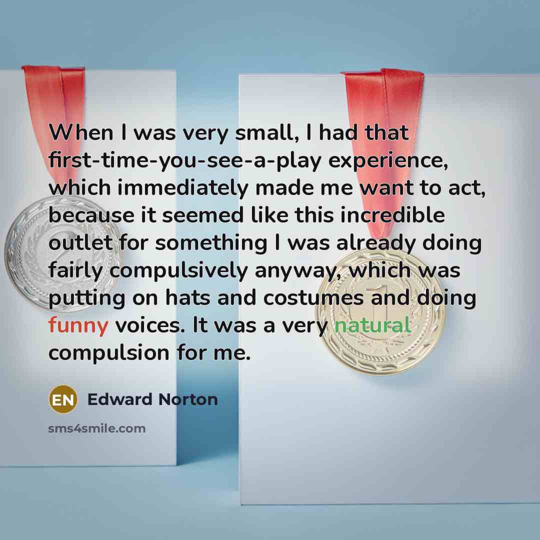 “When I was very small, I had that first-time-you-see-a-play experience, which immediately made me want to act, because it seemed like this incredible outlet for something I was already doing fairly compulsively anyway, which was putting on hats and costumes and doing funny voices. It was a very…” quote by Edward Norton