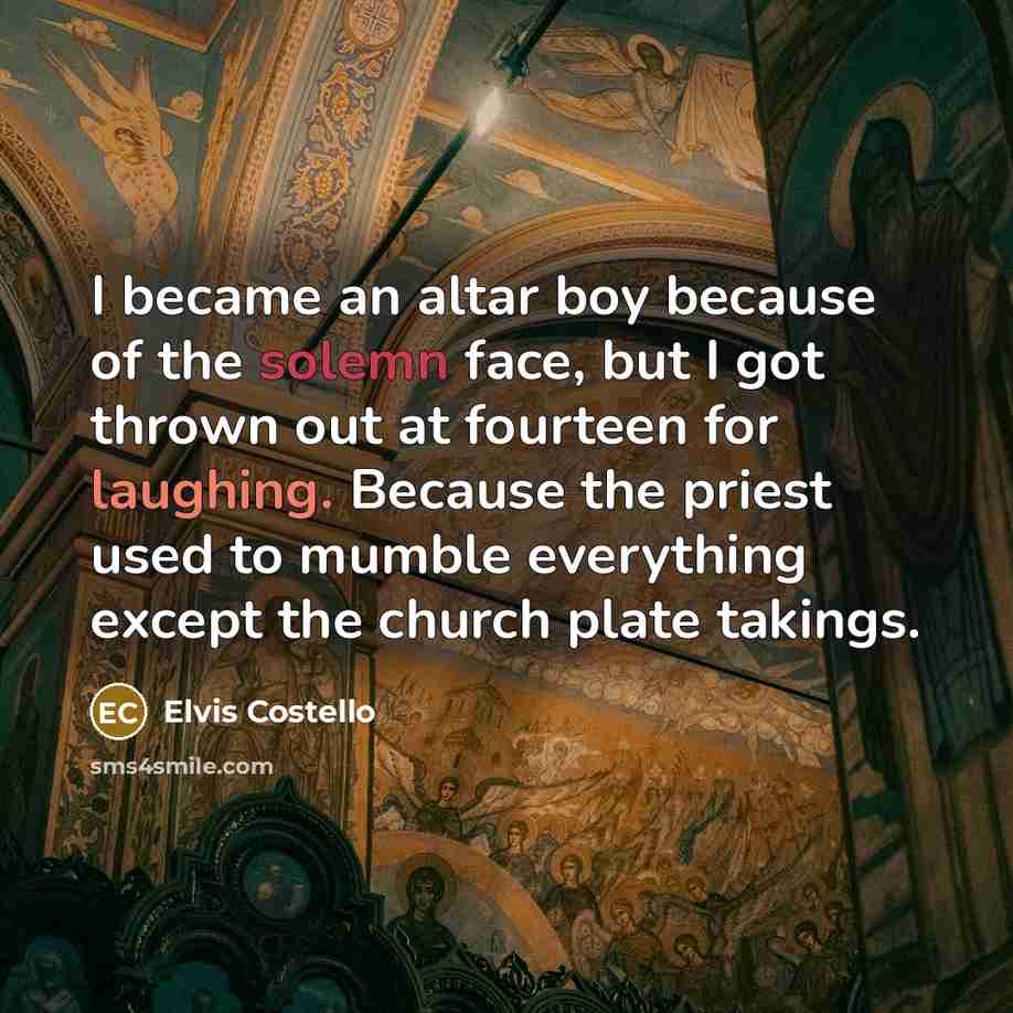 “I became an altar boy because of the solemn face, but I got thrown out at fourteen for laughing. Because the priest used to mumble everything except the church plate takings.” quote by Elvis Costello