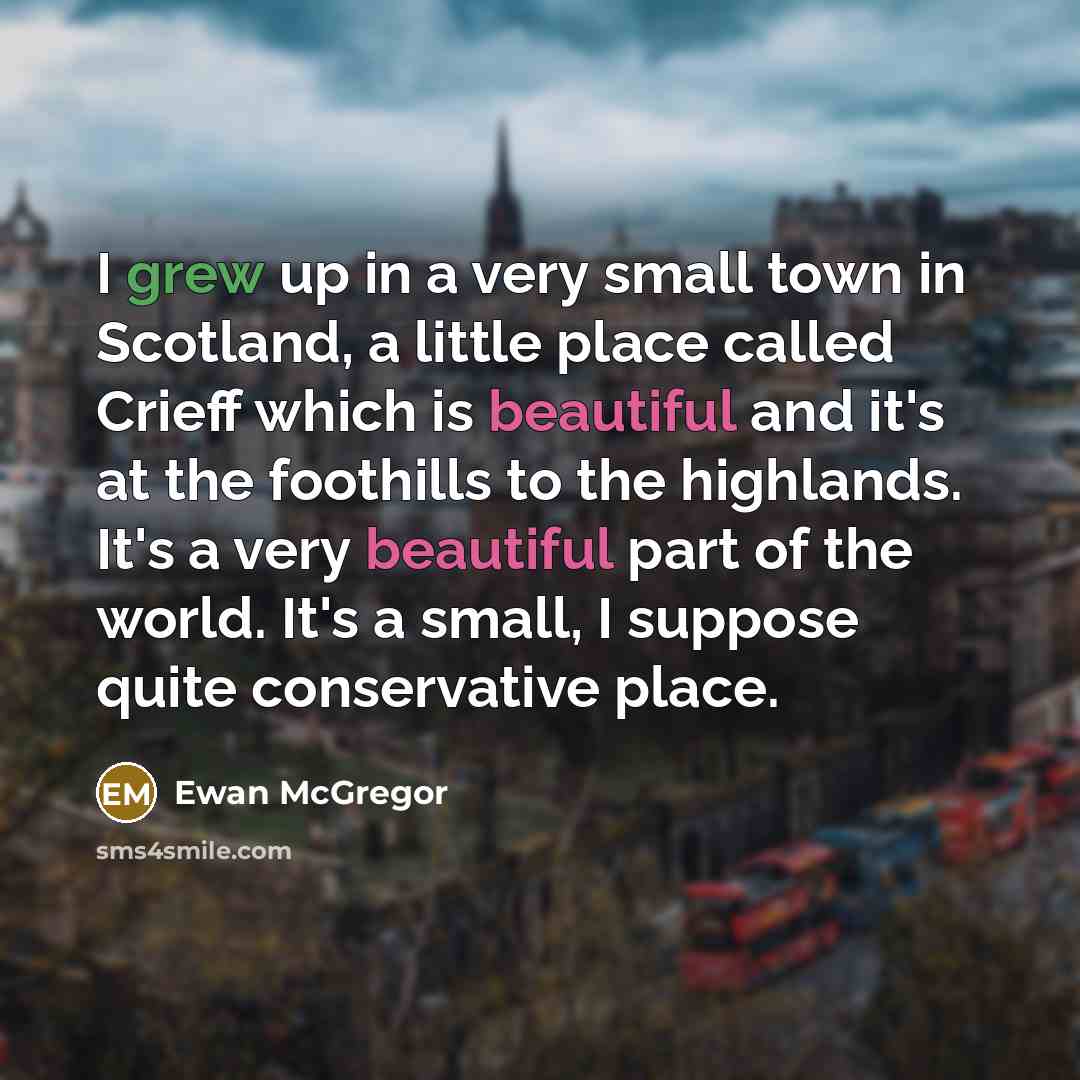 “I grew up in a very small town in Scotland, a little place called Crieff which is beautiful and it's at the foothills to the highlands. It's a very beautiful part of the world. It's a small, I suppose quite conservative place.” quote by Ewan McGregor