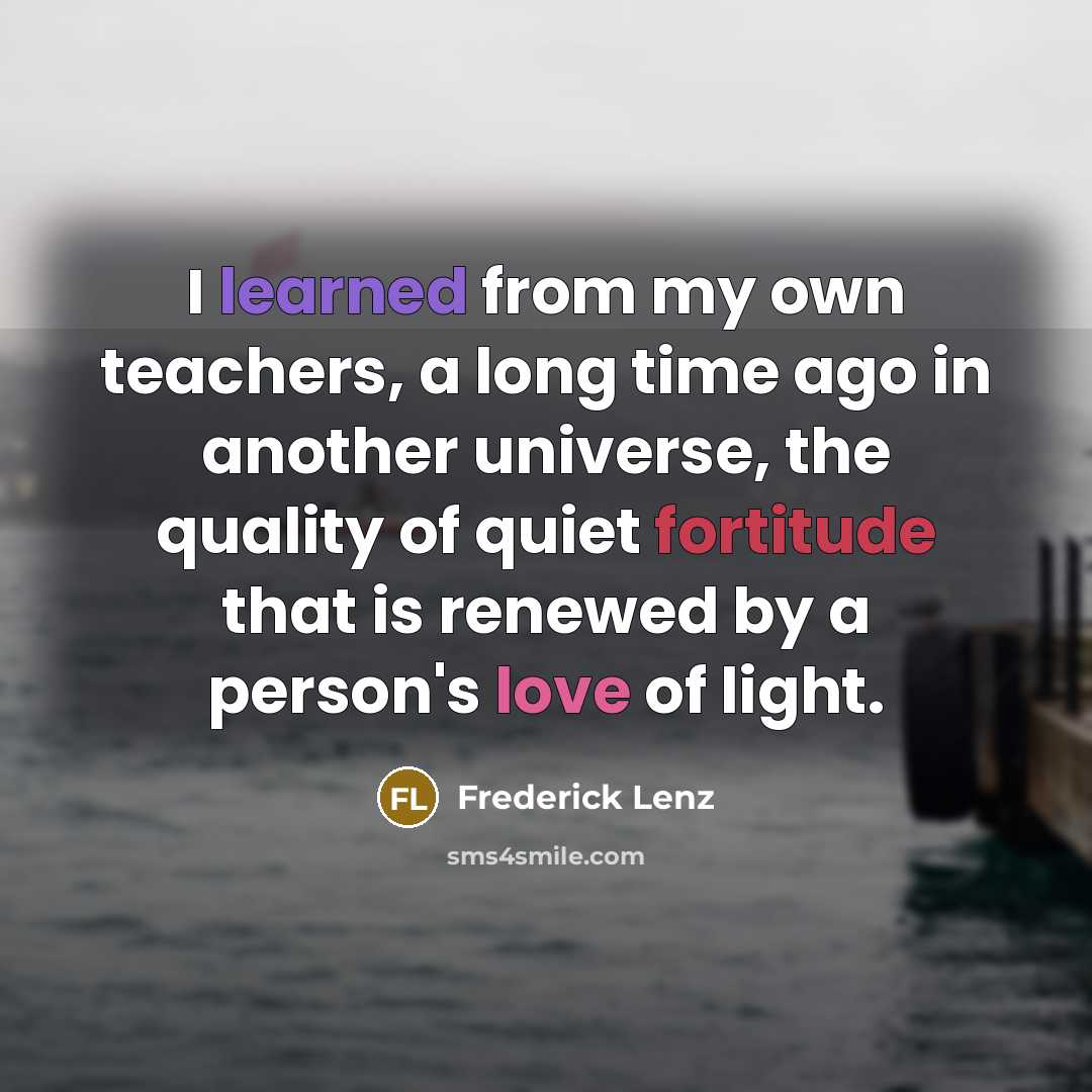 “I learned from my own teachers, a long time ago in another universe, the quality of quiet fortitude that is renewed by a person's love of light.” quote by Frederick Lenz
