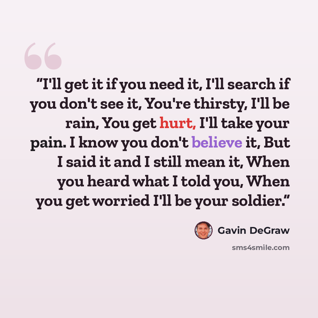 “I'll get it if you need it, I'll search if you don't see it, You're thirsty, I'll be rain, You get hurt, I'll take your pain. I know you don't believe it, But I said it and I still mean it, When you heard what I told you, When you get worried I'll be your soldier.” quote by Gavin DeGraw