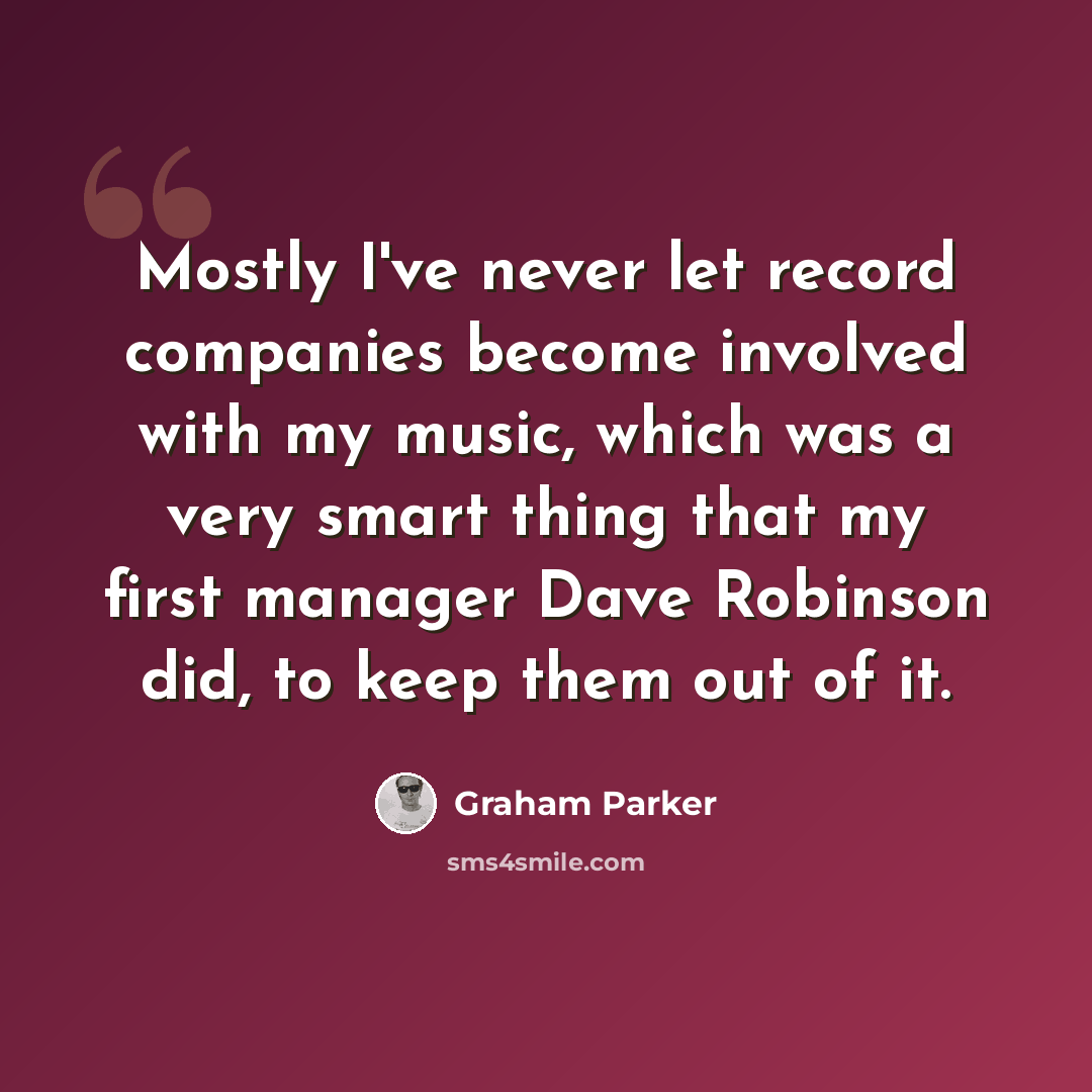 “Mostly I've never let record companies become involved with my music, which was a very smart thing that my first manager Dave Robinson did, to keep them out of it.” quote by Graham Parker