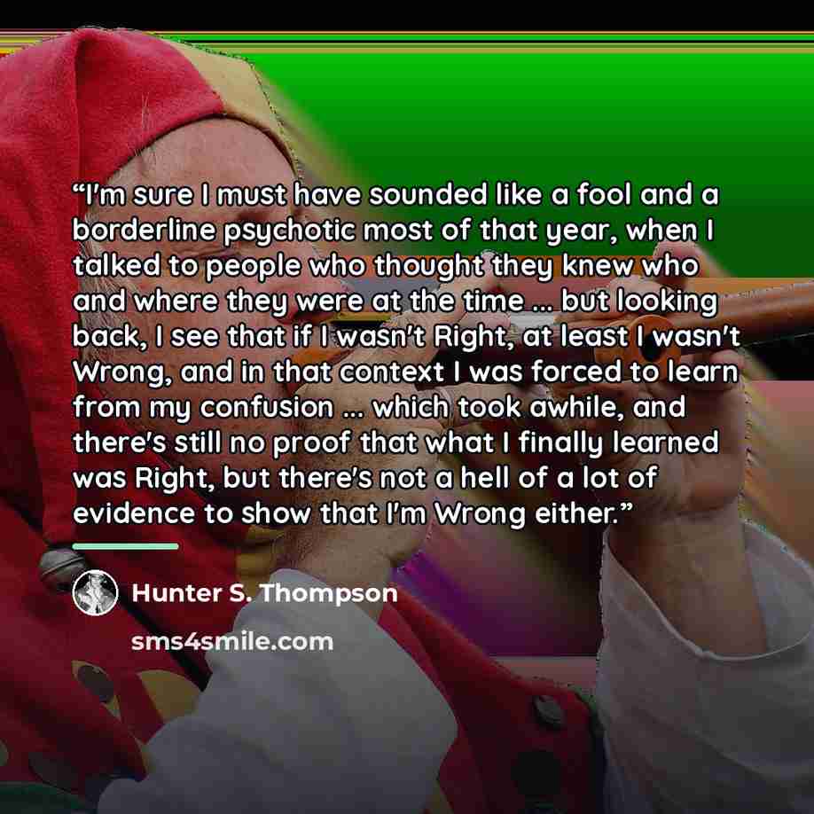 “I'm sure I must have sounded like a fool and a borderline psychotic most of that year, when I talked to people who thought they knew who and where they were at the time ... but looking back, I see that if I wasn't Right, at least I wasn't Wrong, and in that context I was forced to learn from my…” quote by Hunter S. Thompson