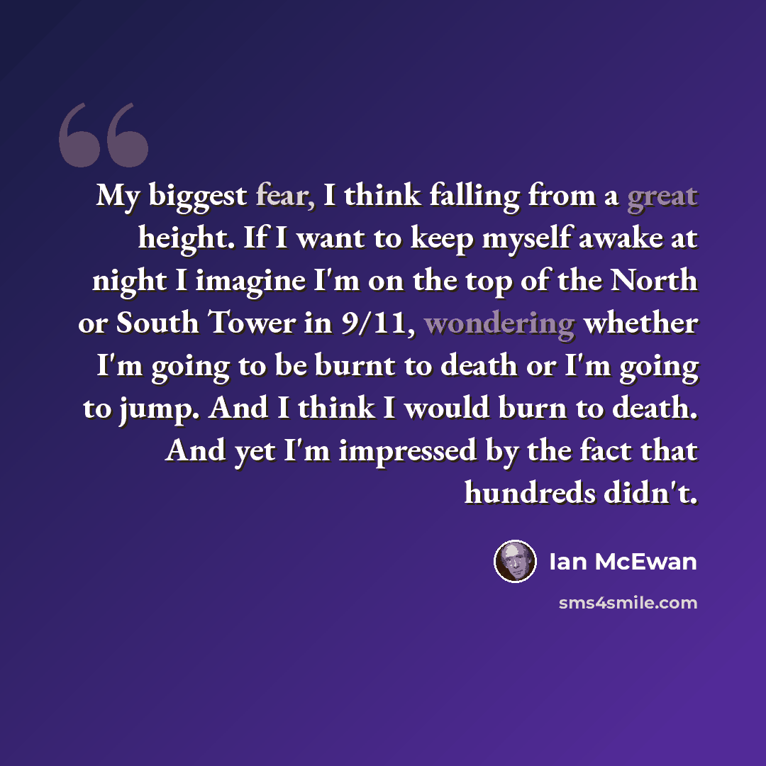 “My biggest fear, I think falling from a great height. If I want to keep myself awake at night I imagine I'm on the top of the North or South Tower in 9/11, wondering whether I'm going to be burnt to death or I'm going to jump. And I think I would burn to death. And yet I'm impressed by the fact…” quote by Ian Mcewan
