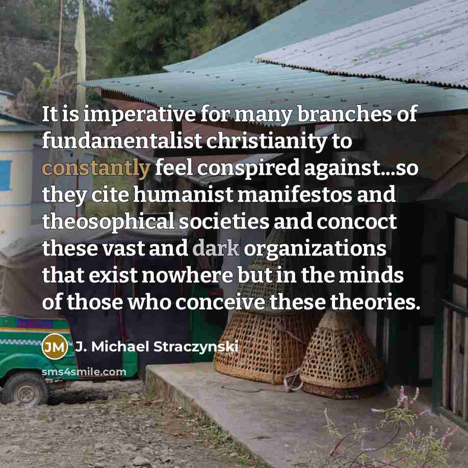 “It is imperative for many branches of fundamentalist christianity to constantly feel conspired against...so they cite humanist manifestos and theosophical societies and concoct these vast and dark organizations that exist nowhere but in the minds of those who conceive these theories.” quote by J. Michael Straczynski