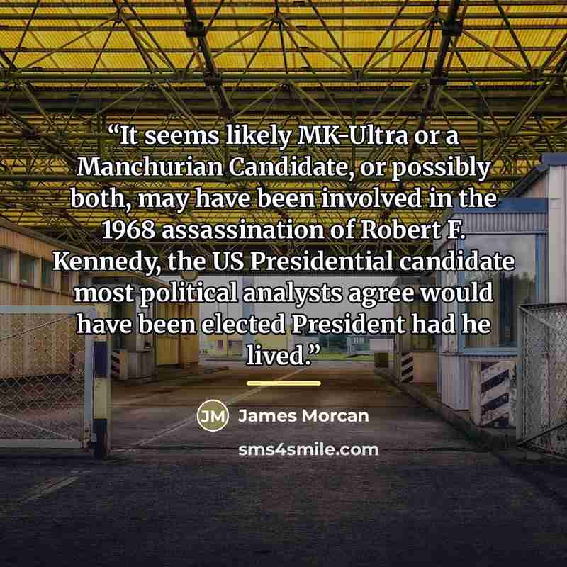 “It seems likely MK-Ultra or a Manchurian Candidate, or possibly both, may have been involved in the 1968 assassination of Robert F. Kennedy, the US Presidential candidate most political analysts agree would have been elected President had he lived.” quote by James Morcan