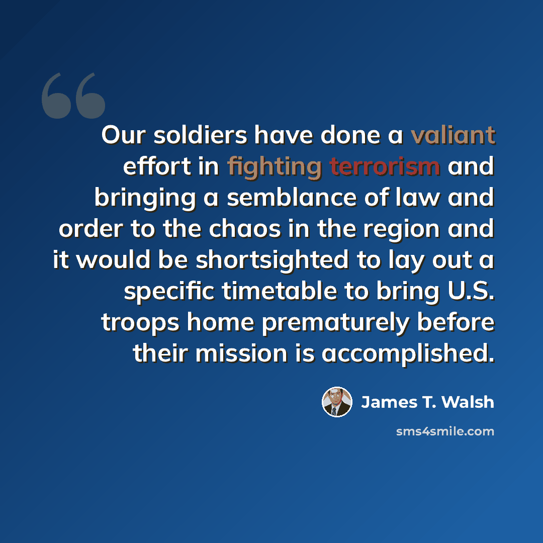 “Our soldiers have done a valiant effort in fighting terrorism and bringing a semblance of law and order to the chaos in the region and it would be shortsighted to lay out a specific timetable to bring U.S. troops home prematurely before their mission is accomplished.” quote by James T. Walsh