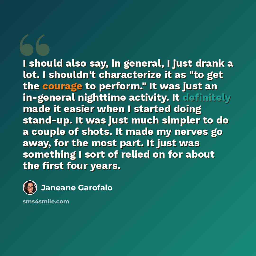 “I should also say, in general, I just drank a lot. I shouldn't characterize it as "to get the courage to perform." It was just an in-general nighttime activity. It definitely made it easier when I started doing stand-up. It was just much simpler to do a couple of shots. It made my nerves go away…” quote by Janeane Garofalo