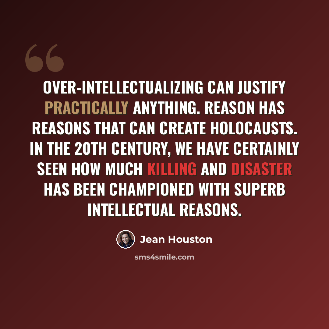 “Over-intellectualizing can justify practically anything. Reason has reasons that can create holocausts. In the 20th century, we have certainly seen how much killing and disaster has been championed with superb intellectual reasons.” quote by Jean Houston