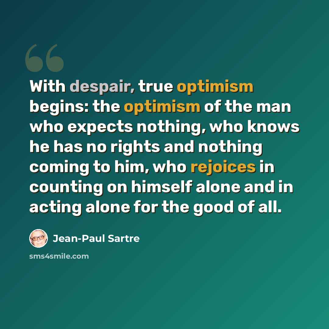 “With despair, true optimism begins: the optimism of the man who expects nothing, who knows he has no rights and nothing coming to him, who rejoices in counting on himself alone and in acting alone for the good of all.” quote by Jean-Paul Sartre