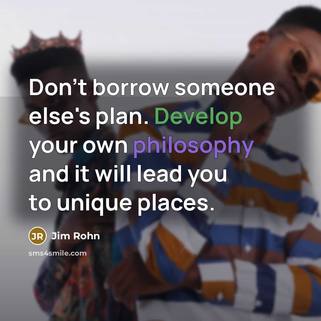“Don't borrow someone else's plan. Develop your own philosophy and it will lead you to unique places.” quote by Jim Rohn
