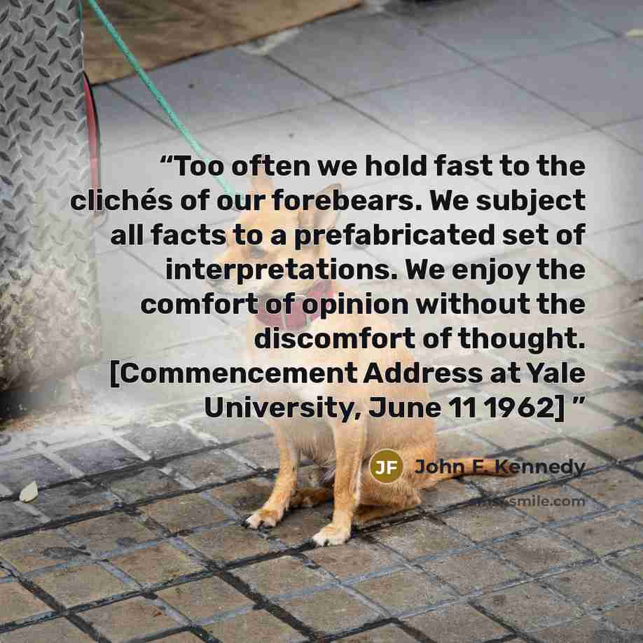 “Too often we hold fast to the clichés of our forebears. We subject all facts to a prefabricated set of interpretations. We enjoy the comfort of opinion without the discomfort of thought. [Commencement Address at Yale University, June 11 1962]” quote by John F. Kennedy