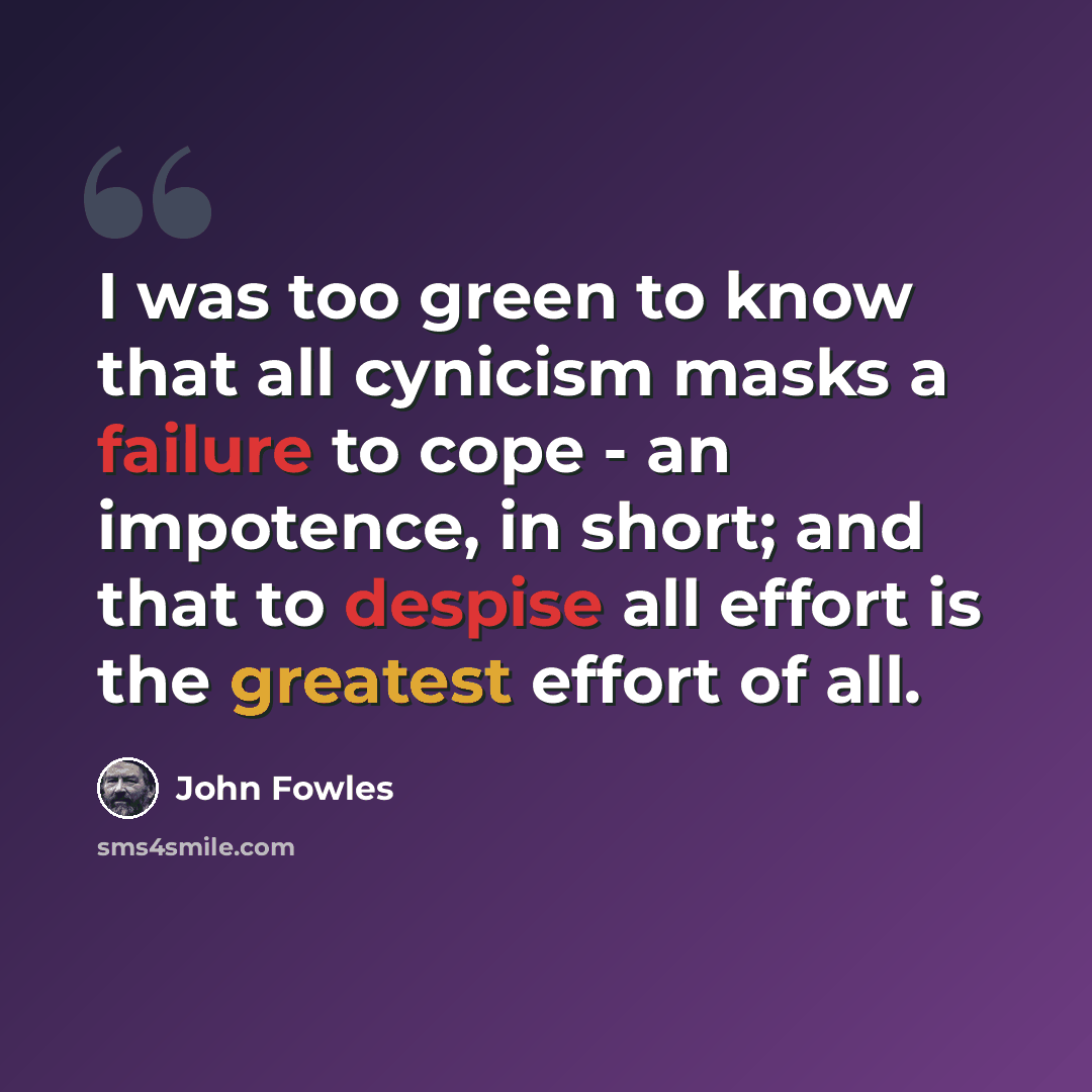 “I was too green to know that all cynicism masks a failure to cope - an impotence, in short; and that to despise all effort is the greatest effort of all.” quote by John Fowles