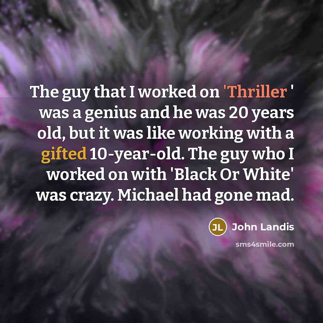 “The guy that I worked on 'Thriller ' was a genius and he was 20 years old, but it was like working with a gifted 10-year-old. The guy who I worked on with 'Black Or White' was crazy. Michael had gone mad.” quote by John Landis