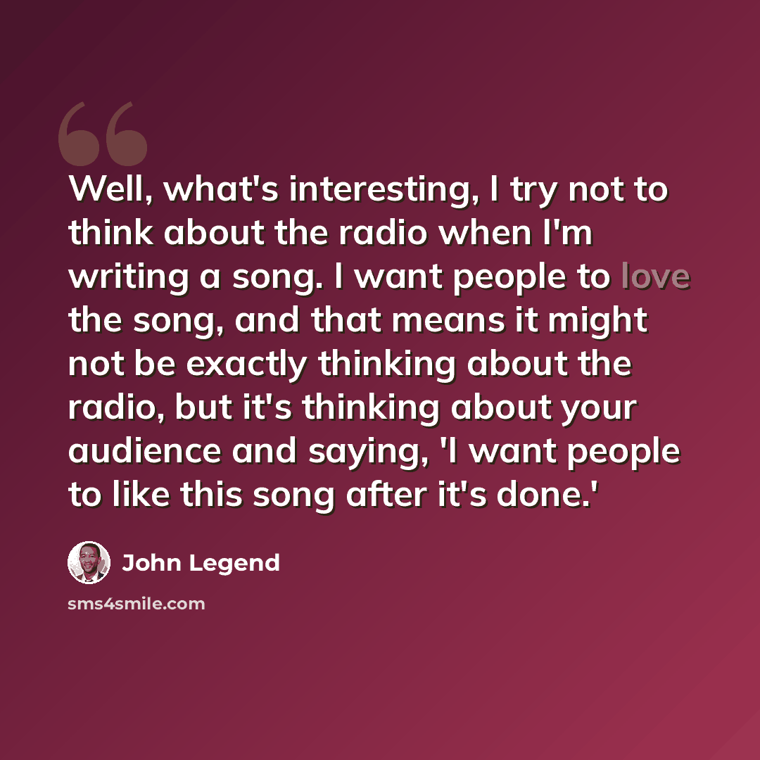 “Well, what's interesting, I try not to think about the radio when I'm writing a song. I want people to love the song, and that means it might not be exactly thinking about the radio, but it's thinking about your audience and saying, 'I want people to like this song after it's done.'” quote by John Legend