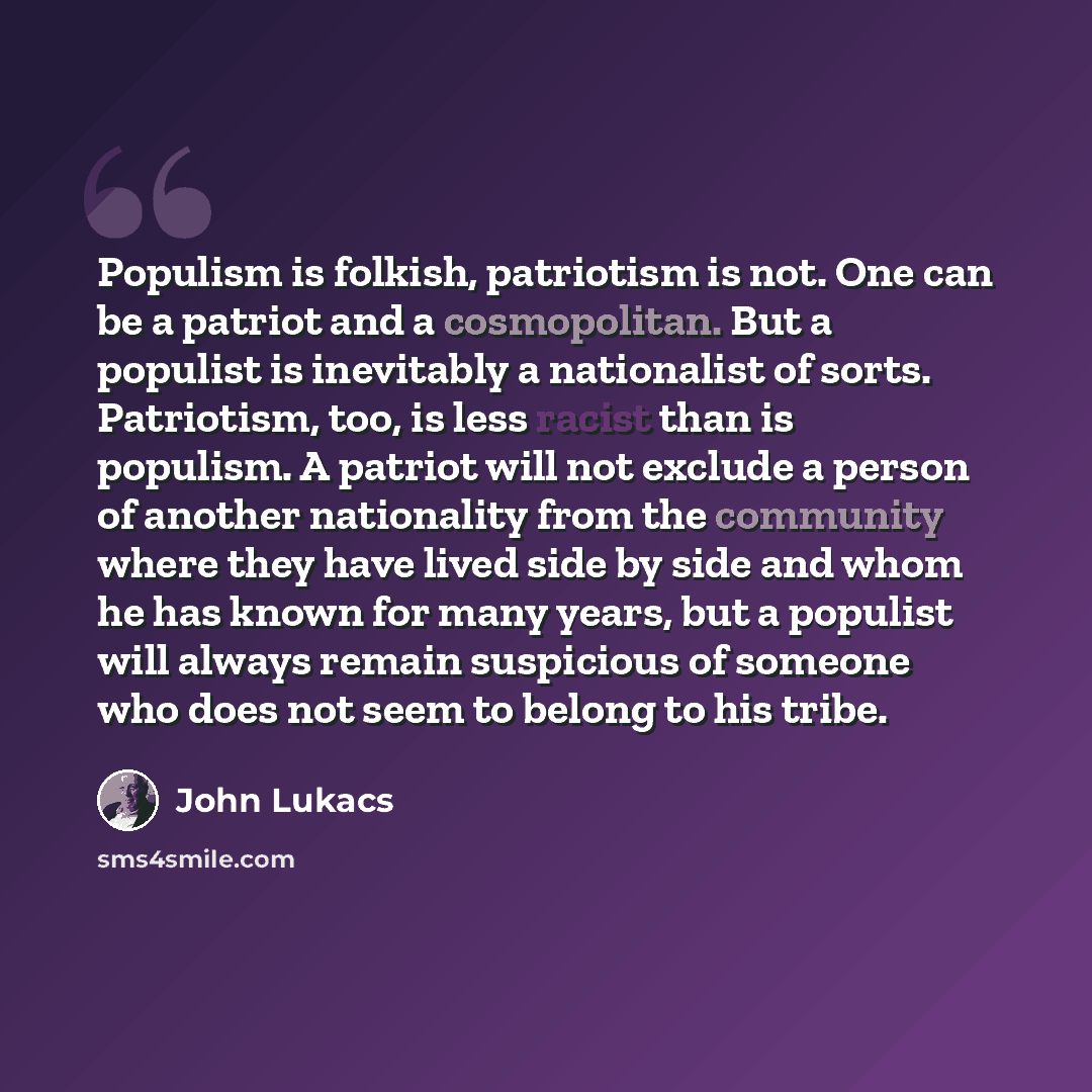 “Populism is folkish, patriotism is not. One can be a patriot and a cosmopolitan. But a populist is inevitably a nationalist of sorts. Patriotism, too, is less racist than is populism. A patriot will not exclude a person of another nationality from the community where they have lived side by side…” quote by John Lukacs