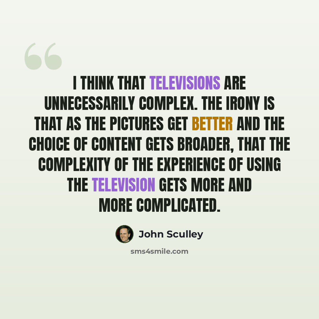 “I think that televisions are unnecessarily complex. The irony is that as the pictures get better and the choice of content gets broader, that the complexity of the experience of using the television gets more and more complicated.” quote by John Sculley